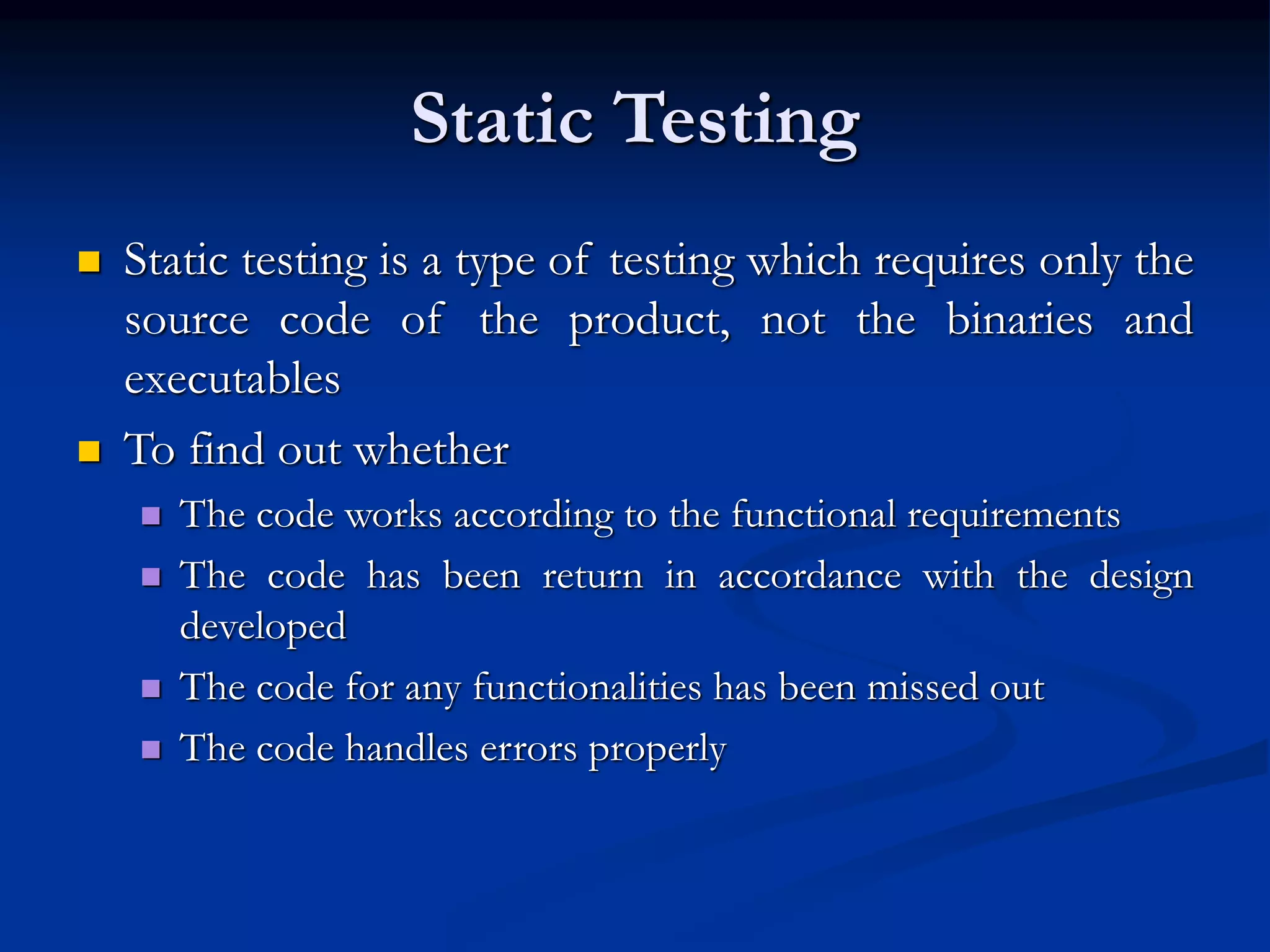 Static Testing
 Static testing is a type of testing which requires only the
source code of the product, not the binaries and
executables
 To find out whether
 The code works according to the functional requirements
 The code has been return in accordance with the design
developed
 The code for any functionalities has been missed out
 The code handles errors properly
 