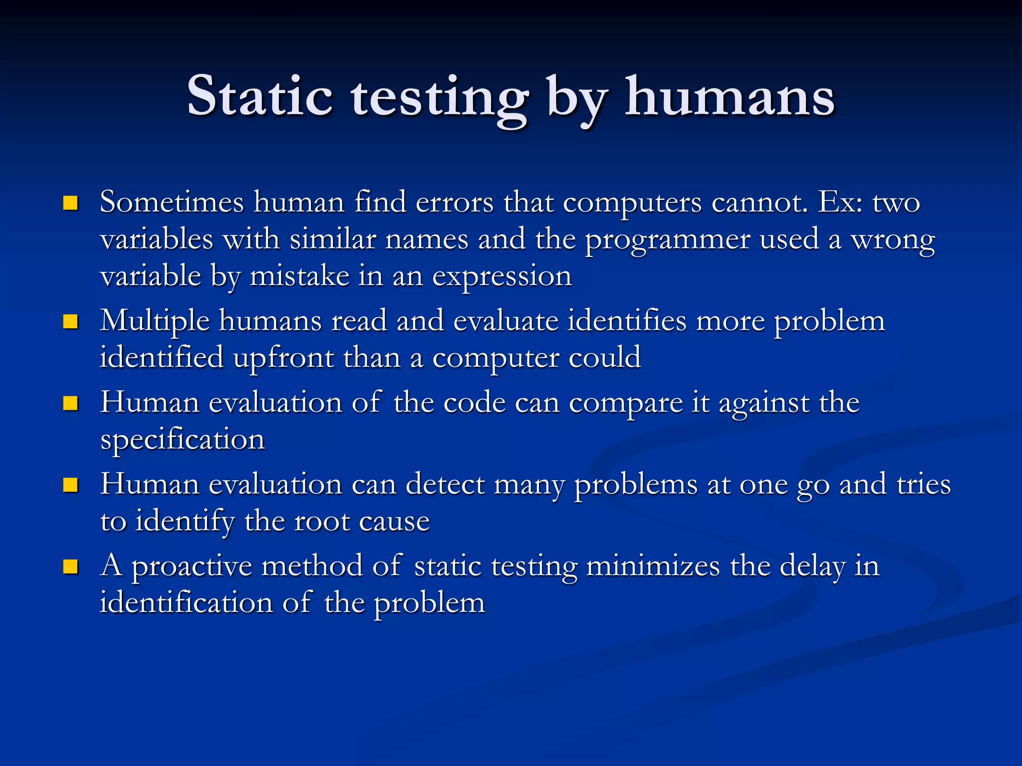 Static testing by humans
 Sometimes human find errors that computers cannot. Ex: two
variables with similar names and the programmer used a wrong
variable by mistake in an expression
 Multiple humans read and evaluate identifies more problem
identified upfront than a computer could
 Human evaluation of the code can compare it against the
specification
 Human evaluation can detect many problems at one go and tries
to identify the root cause
 A proactive method of static testing minimizes the delay in
identification of the problem
 