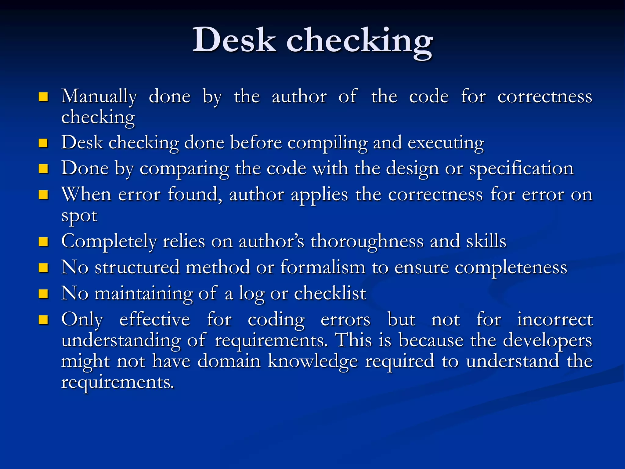 Desk checking
 Manually done by the author of the code for correctness
checking
 Desk checking done before compiling and executing
 Done by comparing the code with the design or specification
 When error found, author applies the correctness for error on
spot
 Completely relies on author’s thoroughness and skills
 No structured method or formalism to ensure completeness
 No maintaining of a log or checklist
 Only effective for coding errors but not for incorrect
understanding of requirements. This is because the developers
might not have domain knowledge required to understand the
requirements.
 