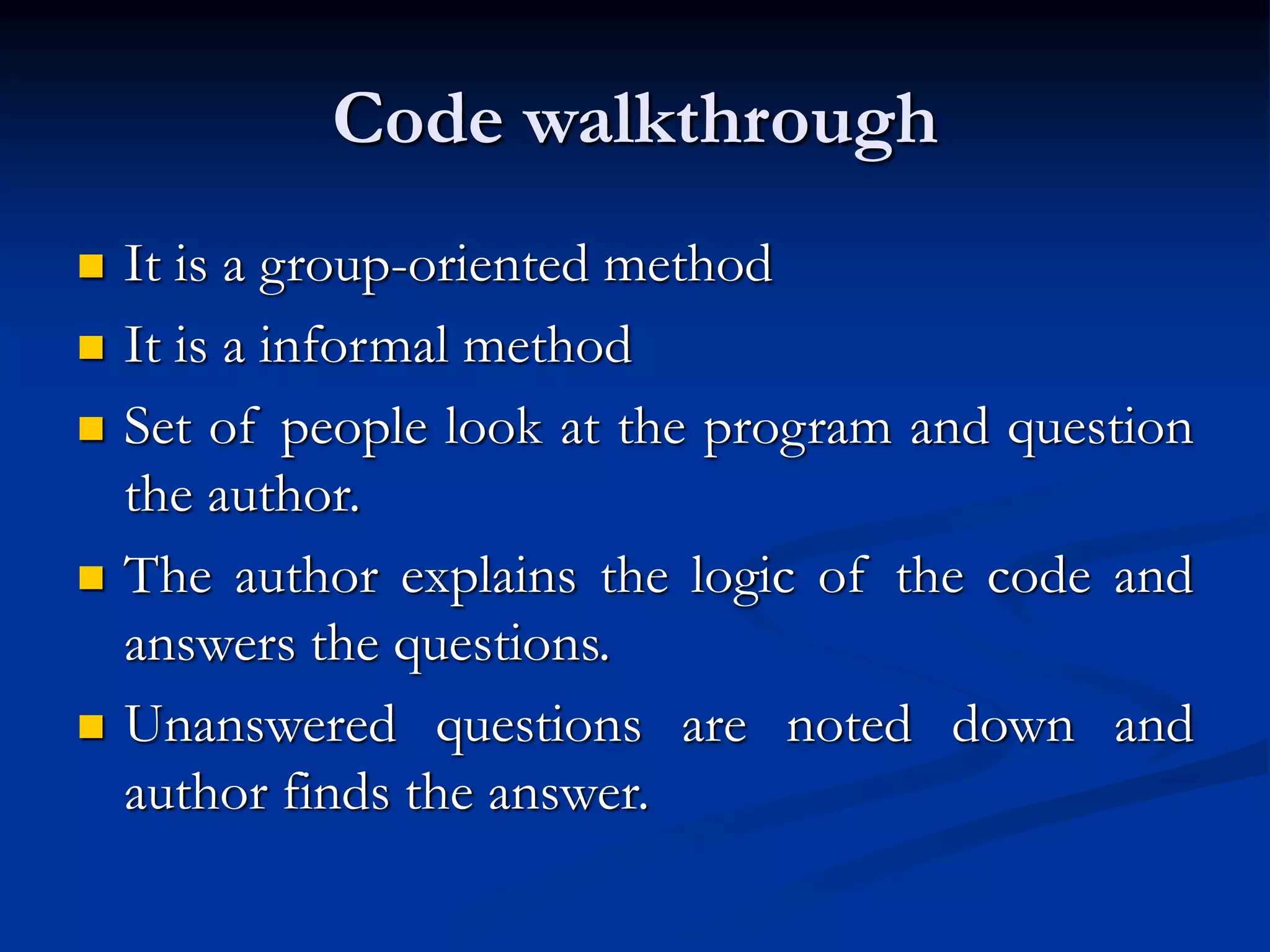 Code walkthrough
 It is a group-oriented method
 It is a informal method
 Set of people look at the program and question
the author.
 The author explains the logic of the code and
answers the questions.
 Unanswered questions are noted down and
author finds the answer.
 