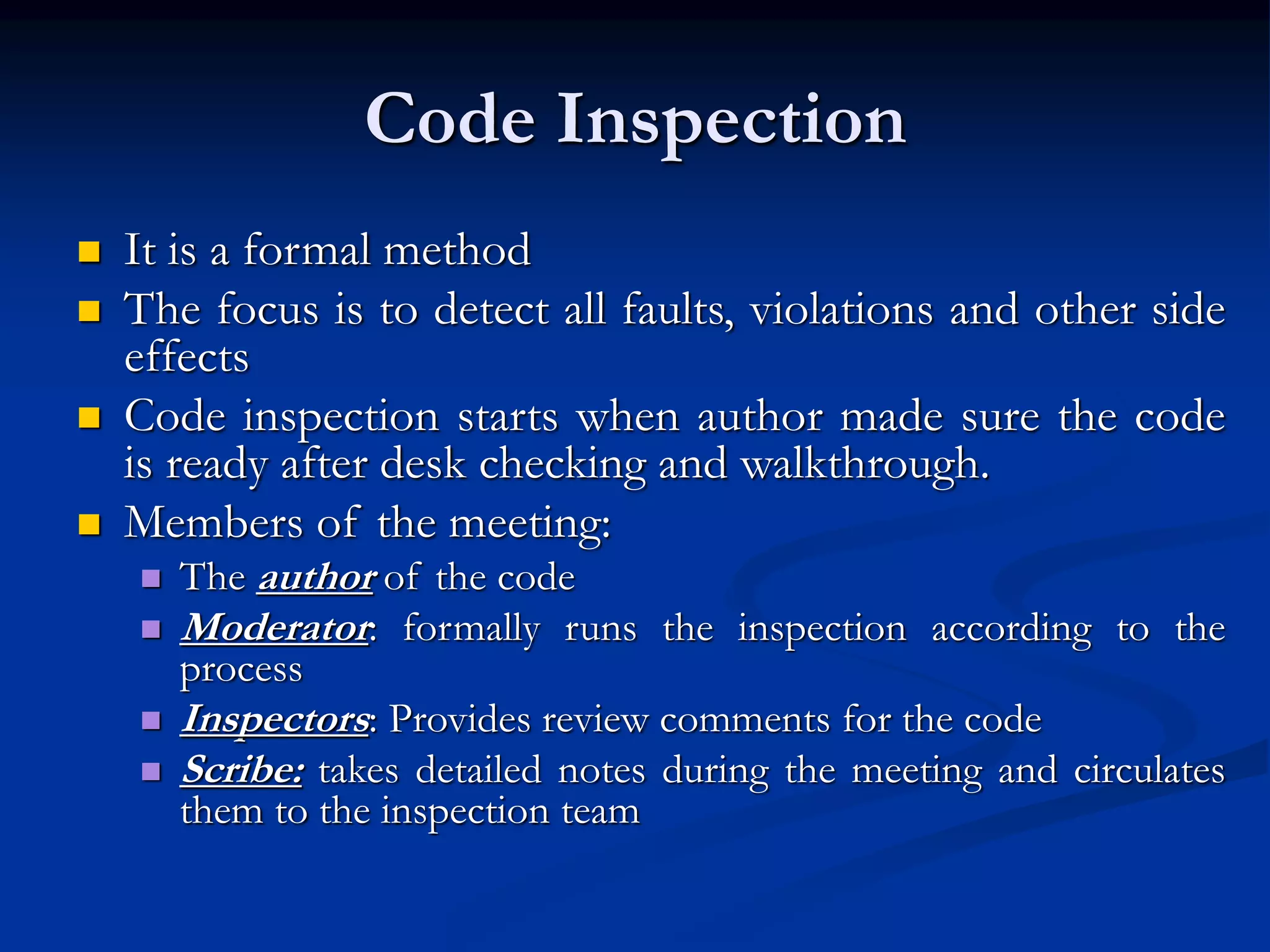 Code Inspection
 It is a formal method
 The focus is to detect all faults, violations and other side
effects
 Code inspection starts when author made sure the code
is ready after desk checking and walkthrough.
 Members of the meeting:
 The author of the code
 Moderator: formally runs the inspection according to the
process
 Inspectors: Provides review comments for the code
 Scribe: takes detailed notes during the meeting and circulates
them to the inspection team
 