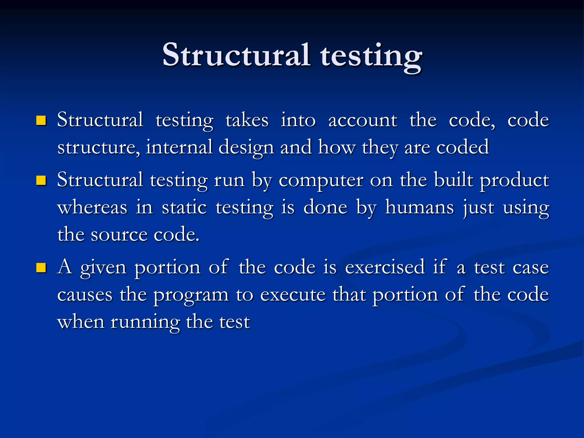 Structural testing
 Structural testing takes into account the code, code
structure, internal design and how they are coded
 Structural testing run by computer on the built product
whereas in static testing is done by humans just using
the source code.
 A given portion of the code is exercised if a test case
causes the program to execute that portion of the code
when running the test
 