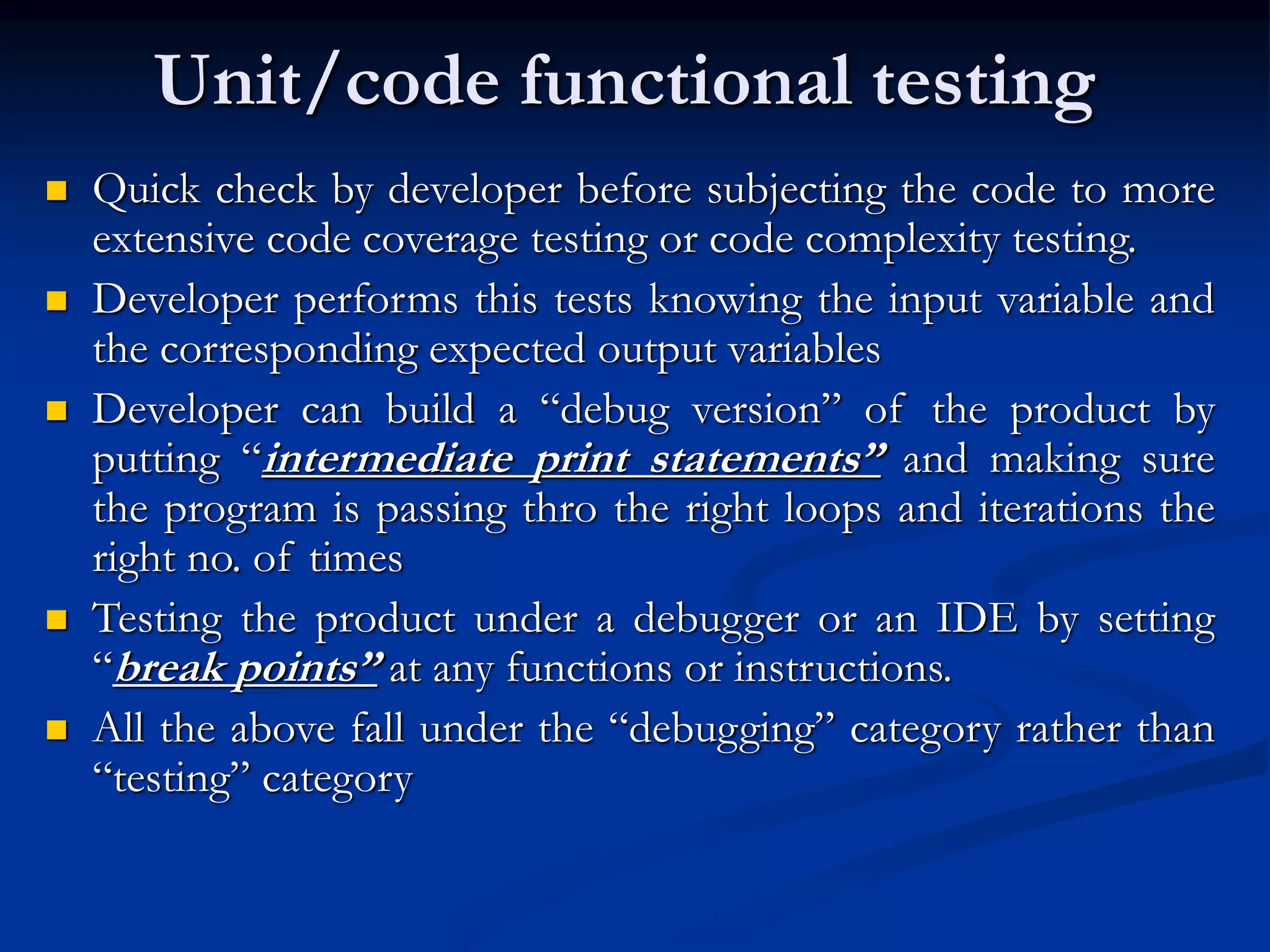 Unit/code functional testing
 Quick check by developer before subjecting the code to more
extensive code coverage testing or code complexity testing.
 Developer performs this tests knowing the input variable and
the corresponding expected output variables
 Developer can build a “debug version” of the product by
putting “intermediate print statements” and making sure
the program is passing thro the right loops and iterations the
right no. of times
 Testing the product under a debugger or an IDE by setting
“break points” at any functions or instructions.
 All the above fall under the “debugging” category rather than
“testing” category
 