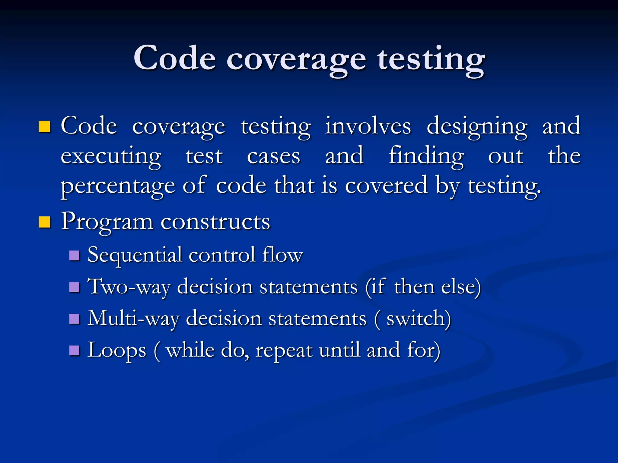 Code coverage testing
 Code coverage testing involves designing and
executing test cases and finding out the
percentage of code that is covered by testing.
 Program constructs
 Sequential control flow
 Two-way decision statements (if then else)
 Multi-way decision statements ( switch)
 Loops ( while do, repeat until and for)
 