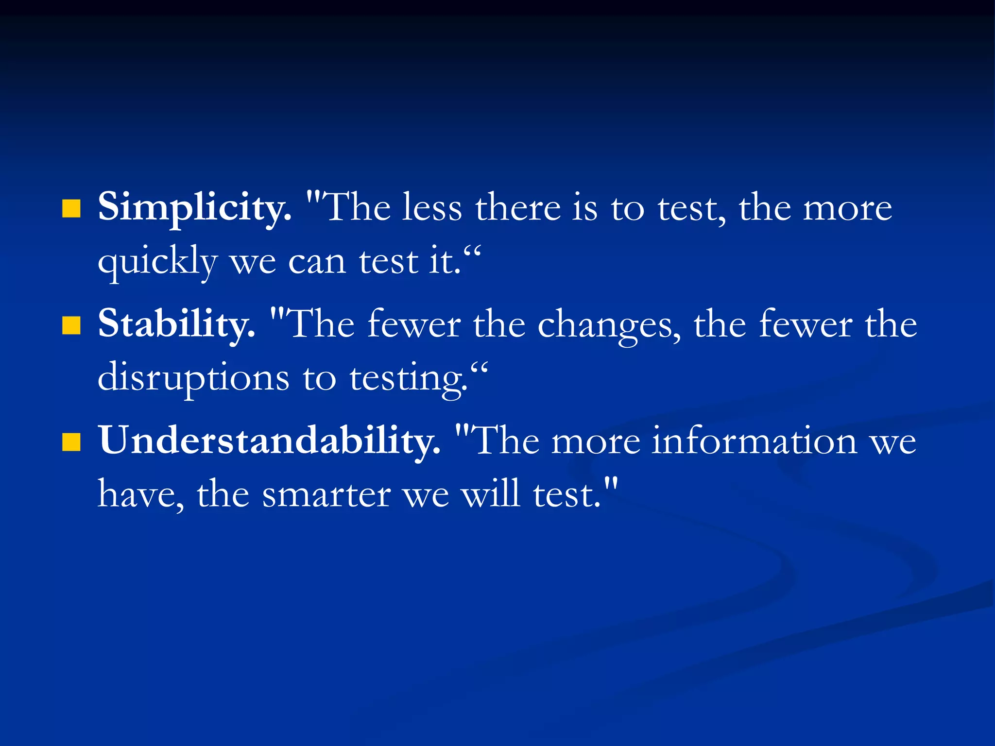 Simplicity. "The less there is to test, the more
quickly we can test it.“
 Stability. "The fewer the changes, the fewer the
disruptions to testing.“
 Understandability. "The more information we
have, the smarter we will test."
 