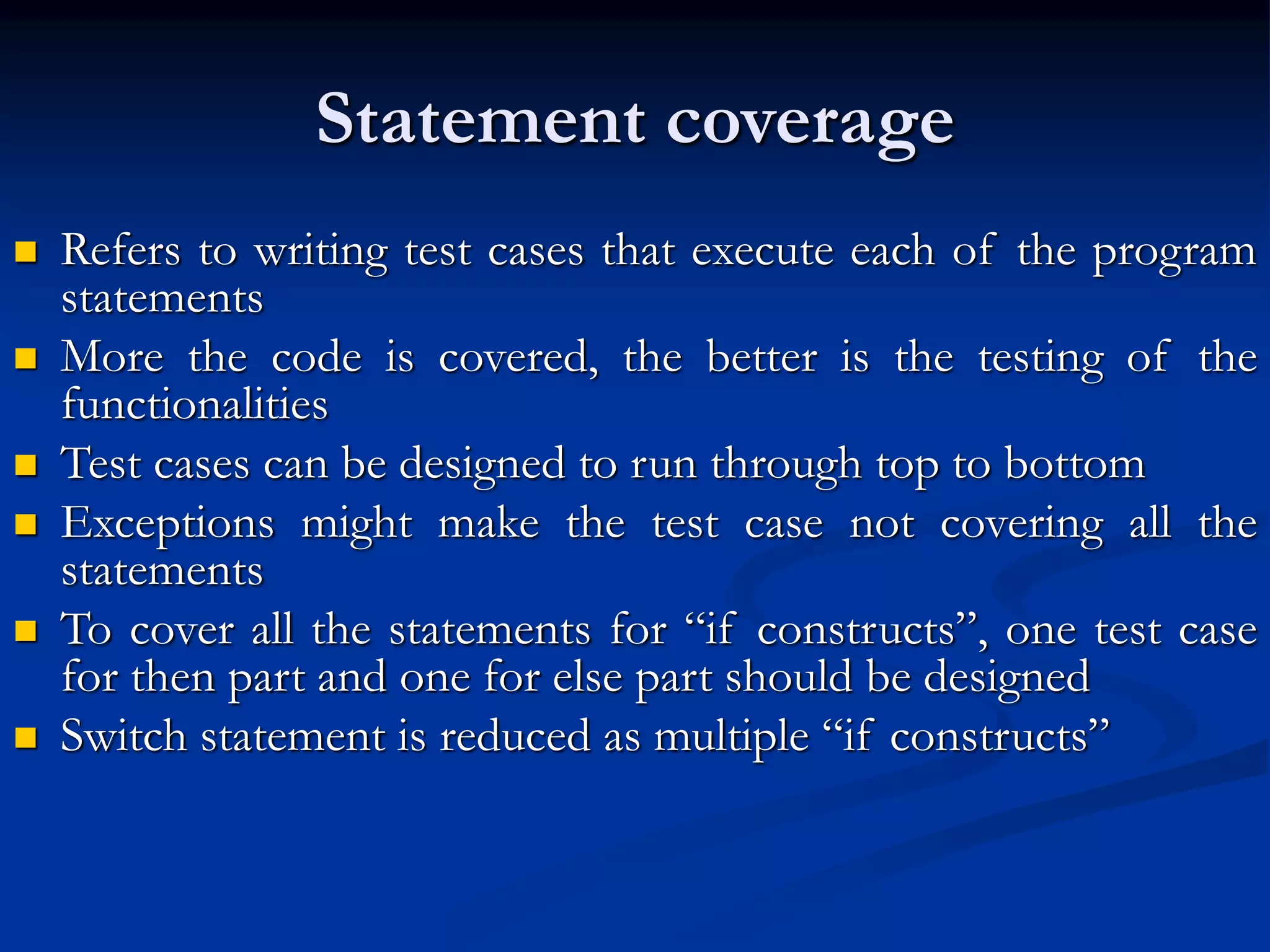Statement coverage
 Refers to writing test cases that execute each of the program
statements
 More the code is covered, the better is the testing of the
functionalities
 Test cases can be designed to run through top to bottom
 Exceptions might make the test case not covering all the
statements
 To cover all the statements for “if constructs”, one test case
for then part and one for else part should be designed
 Switch statement is reduced as multiple “if constructs”
 