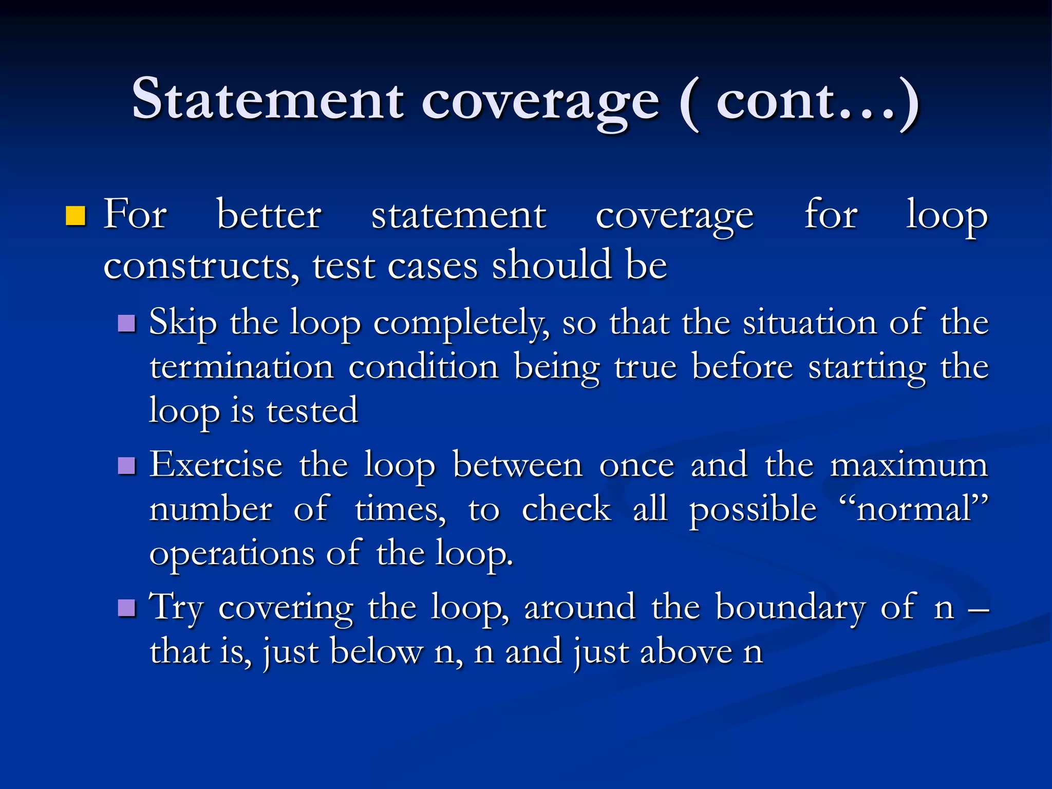 Statement coverage ( cont…)
 For better statement coverage for loop
constructs, test cases should be
 Skip the loop completely, so that the situation of the
termination condition being true before starting the
loop is tested
 Exercise the loop between once and the maximum
number of times, to check all possible “normal”
operations of the loop.
 Try covering the loop, around the boundary of n –
that is, just below n, n and just above n
 
