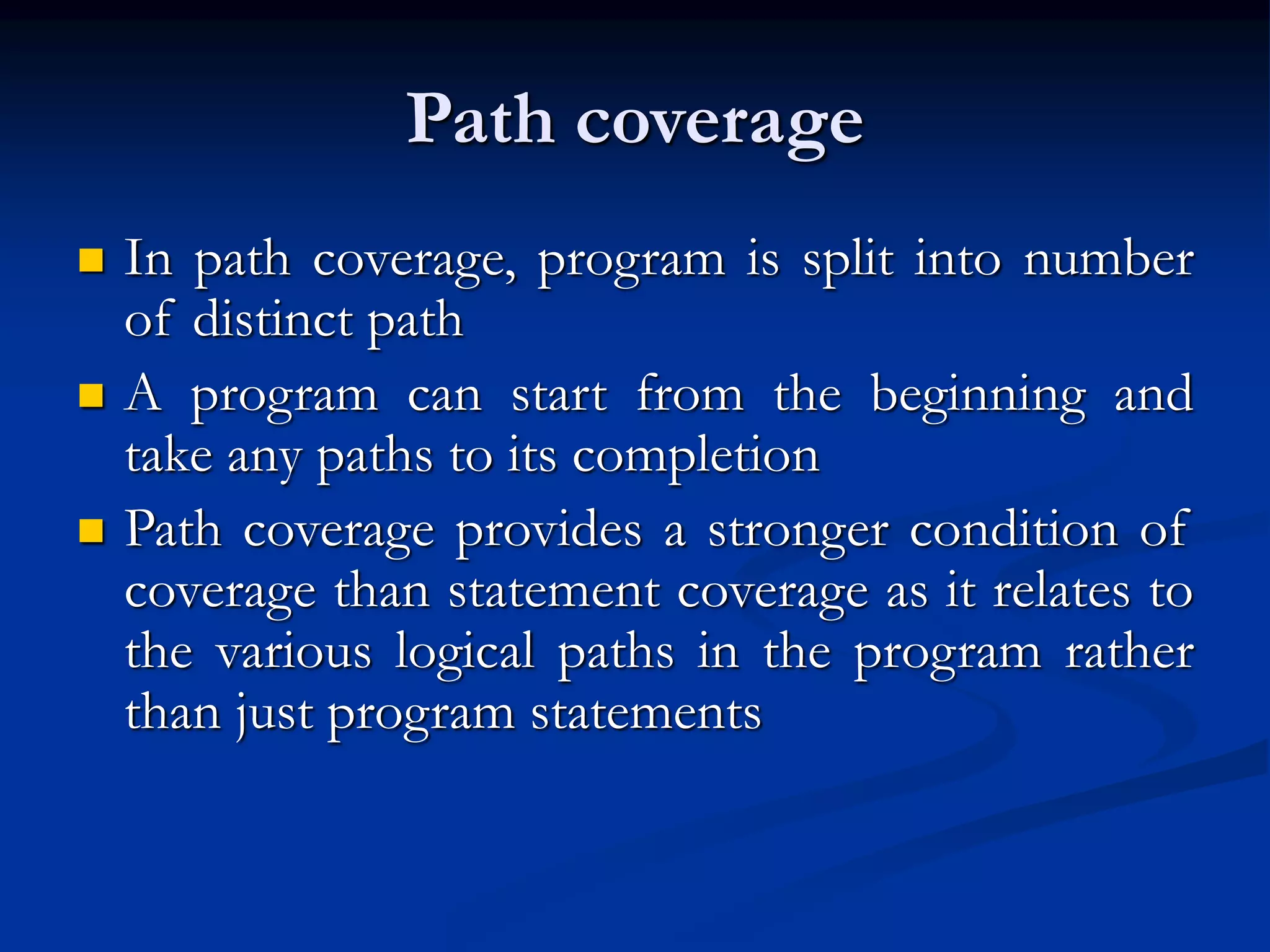Path coverage
 In path coverage, program is split into number
of distinct path
 A program can start from the beginning and
take any paths to its completion
 Path coverage provides a stronger condition of
coverage than statement coverage as it relates to
the various logical paths in the program rather
than just program statements
 
