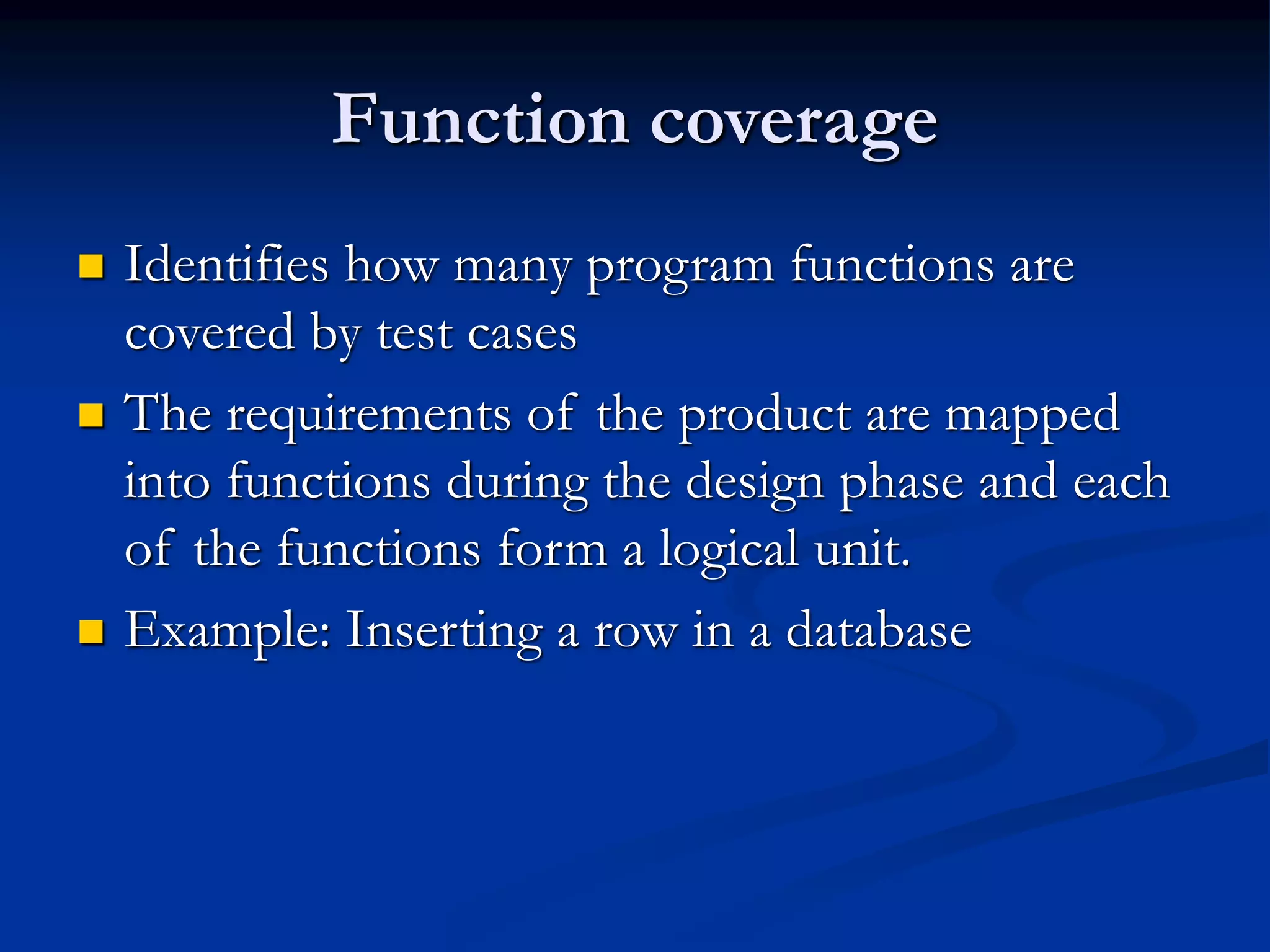 Function coverage
 Identifies how many program functions are
covered by test cases
 The requirements of the product are mapped
into functions during the design phase and each
of the functions form a logical unit.
 Example: Inserting a row in a database
 