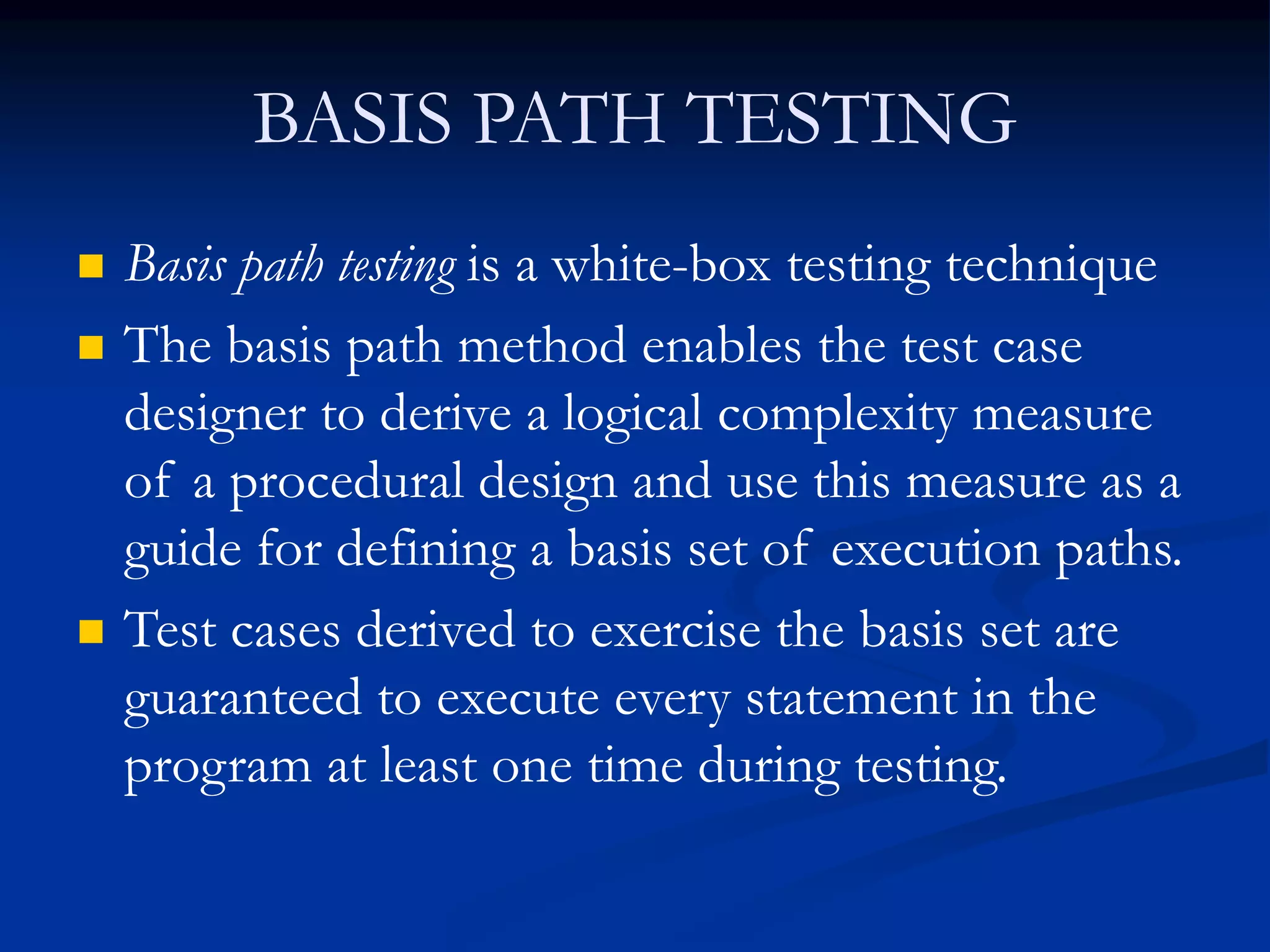 BASIS PATH TESTING
 Basis path testing is a white-box testing technique
 The basis path method enables the test case
designer to derive a logical complexity measure
of a procedural design and use this measure as a
guide for defining a basis set of execution paths.
 Test cases derived to exercise the basis set are
guaranteed to execute every statement in the
program at least one time during testing.
 