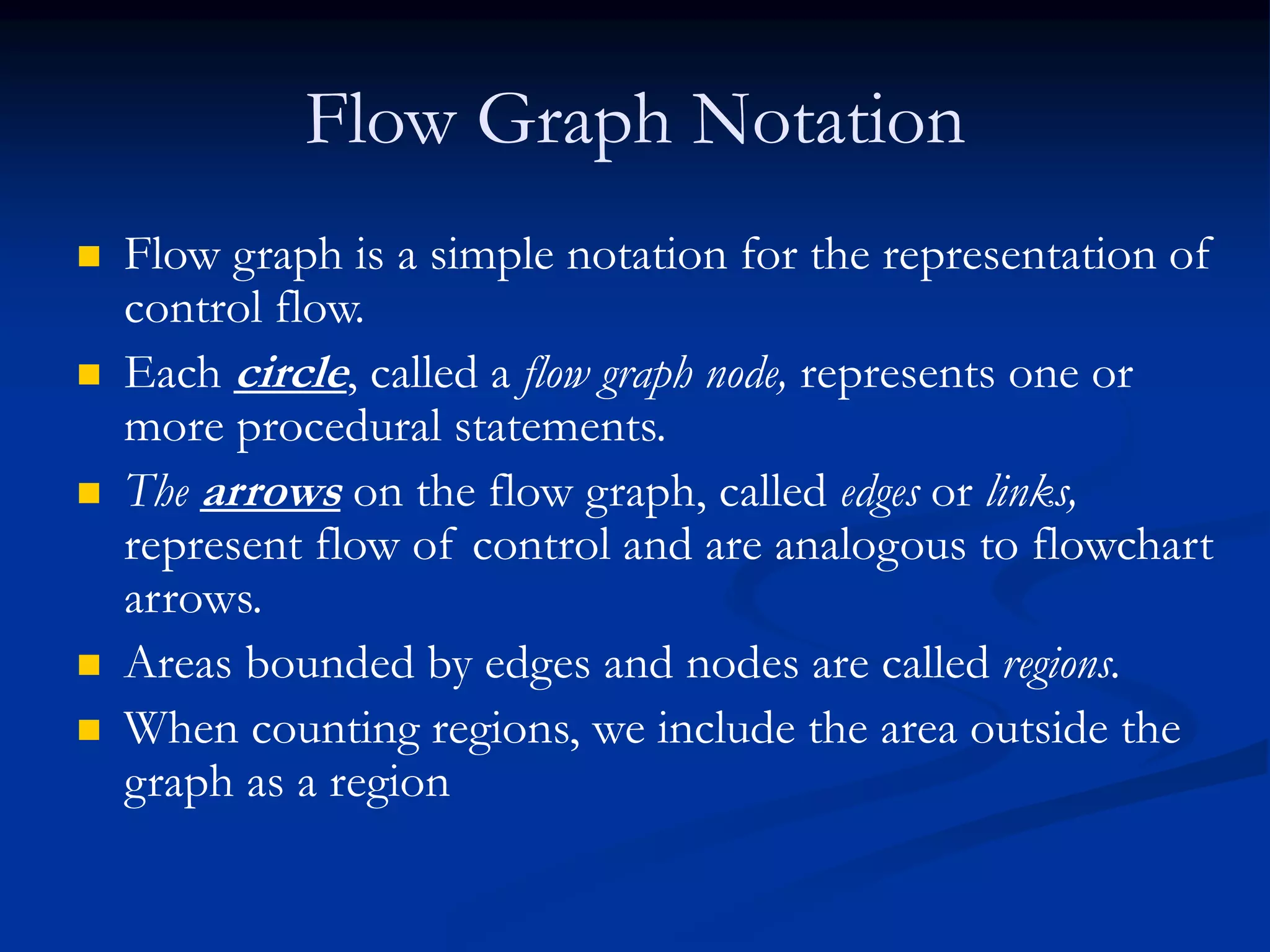 Flow Graph Notation
 Flow graph is a simple notation for the representation of
control flow.
 Each circle, called a flow graph node, represents one or
more procedural statements.
 The arrows on the flow graph, called edges or links,
represent flow of control and are analogous to flowchart
arrows.
 Areas bounded by edges and nodes are called regions.
 When counting regions, we include the area outside the
graph as a region
 