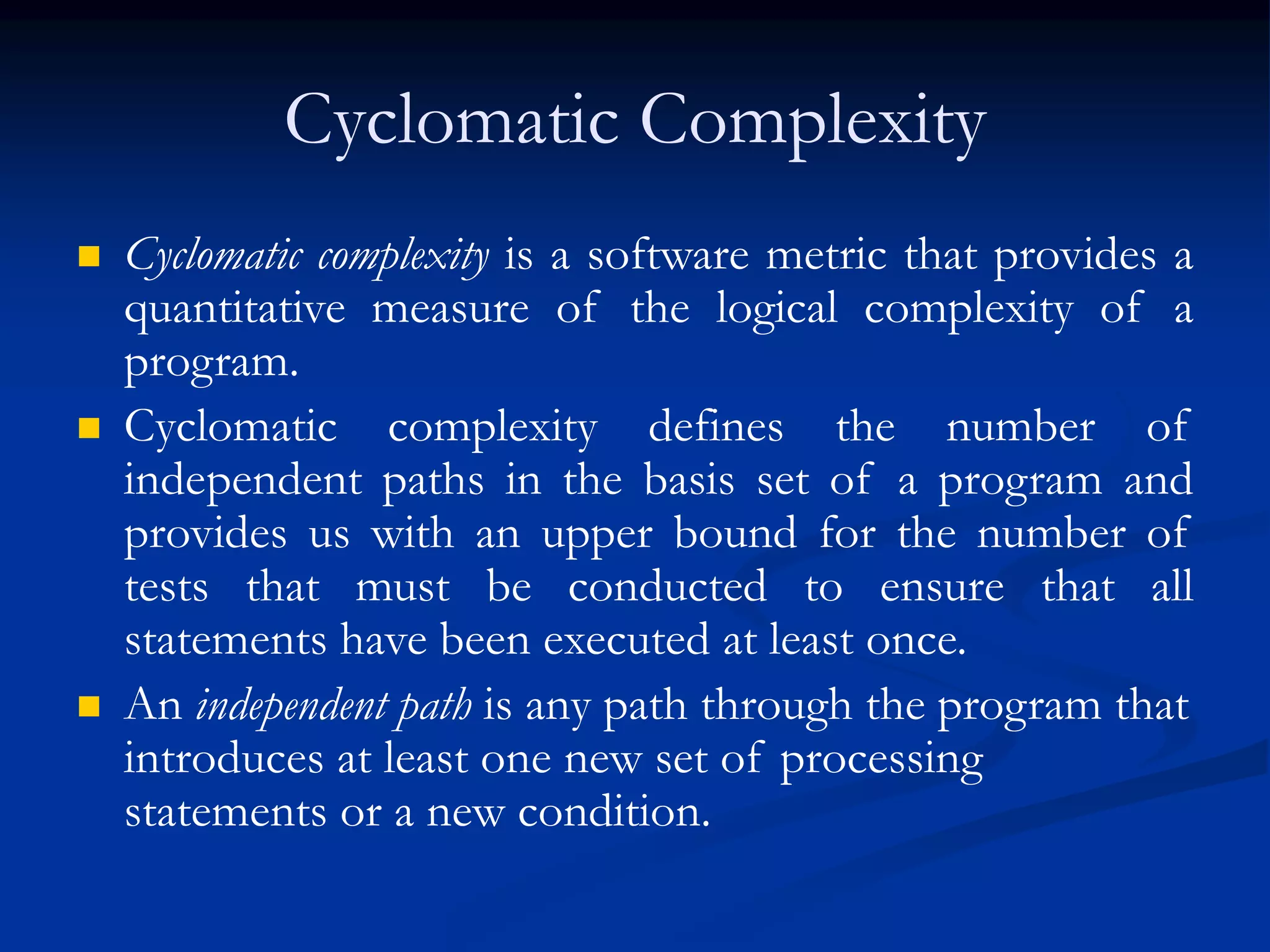 Cyclomatic Complexity
 Cyclomatic complexity is a software metric that provides a
quantitative measure of the logical complexity of a
program.
 Cyclomatic complexity defines the number of
independent paths in the basis set of a program and
provides us with an upper bound for the number of
tests that must be conducted to ensure that all
statements have been executed at least once.
 An independent path is any path through the program that
introduces at least one new set of processing
statements or a new condition.
 