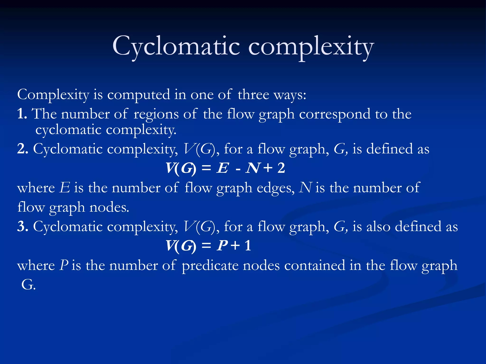 Cyclomatic complexity
Complexity is computed in one of three ways:
1. The number of regions of the flow graph correspond to the
cyclomatic complexity.
2. Cyclomatic complexity, V(G), for a flow graph, G, is defined as
V(G) = E - N + 2
where E is the number of flow graph edges, N is the number of
flow graph nodes.
3. Cyclomatic complexity, V(G), for a flow graph, G, is also defined as
V(G) = P + 1
where P is the number of predicate nodes contained in the flow graph
G.
 