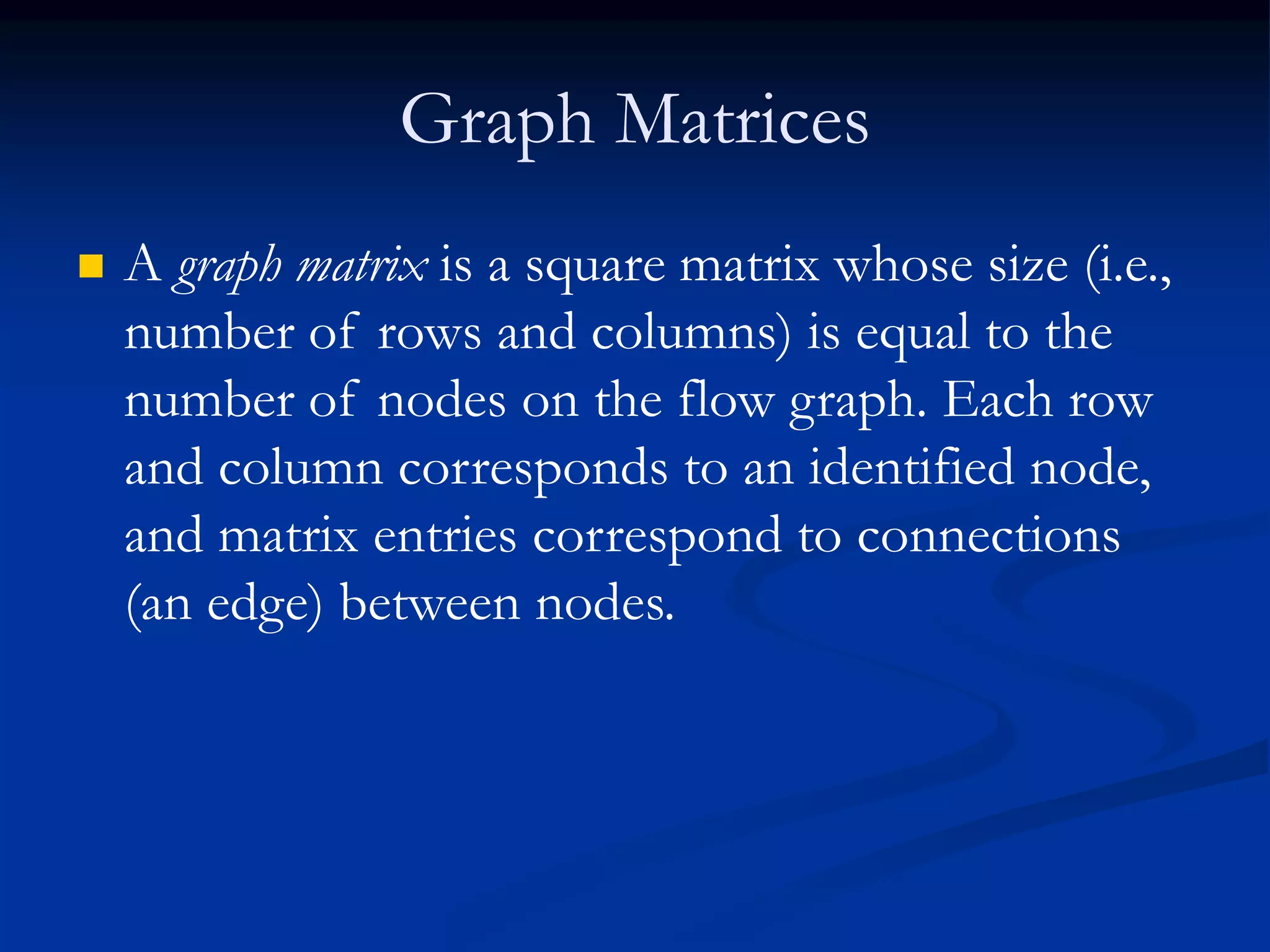 Graph Matrices
 A graph matrix is a square matrix whose size (i.e.,
number of rows and columns) is equal to the
number of nodes on the flow graph. Each row
and column corresponds to an identified node,
and matrix entries correspond to connections
(an edge) between nodes.
 