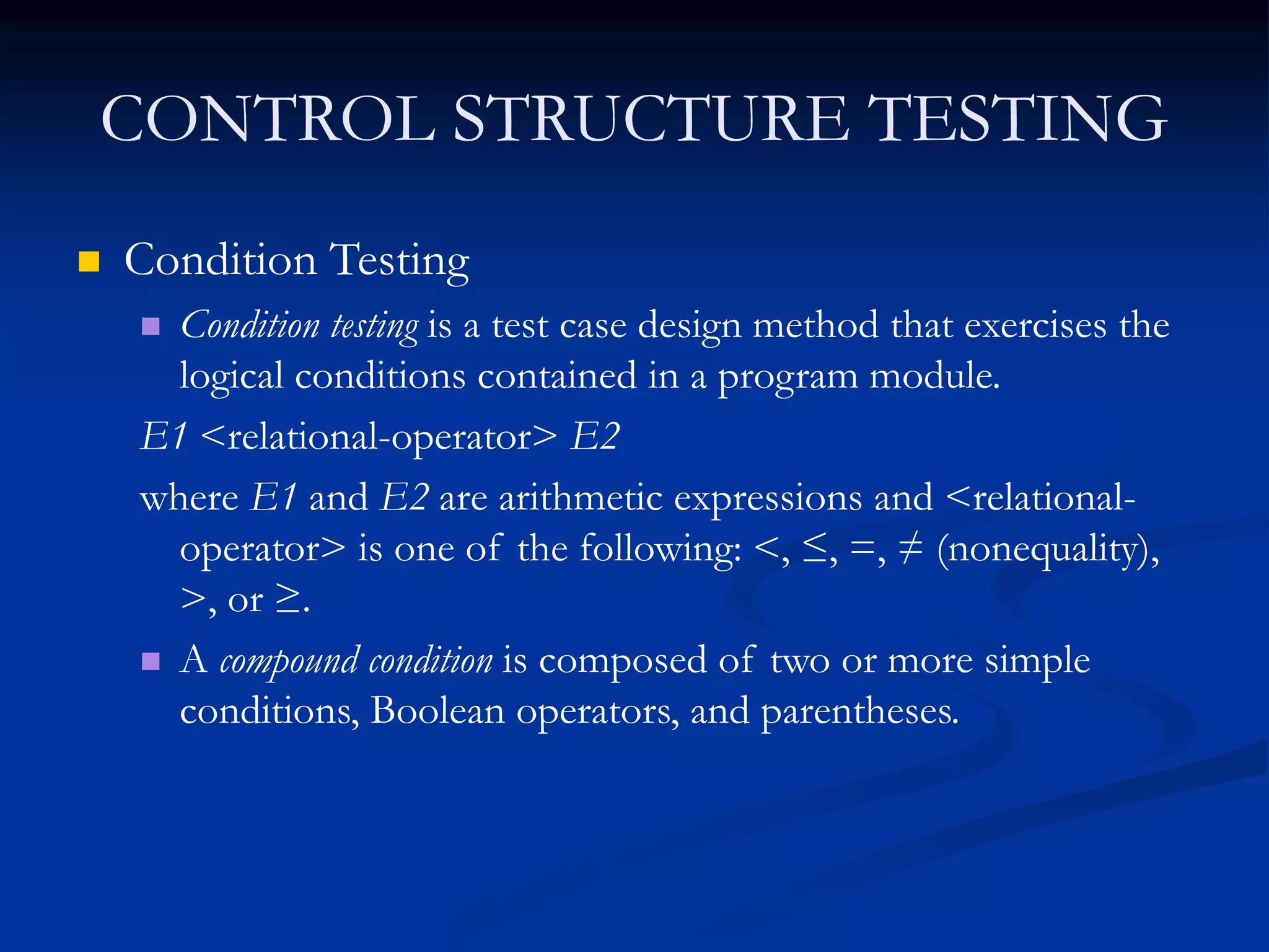CONTROL STRUCTURE TESTING
 Condition Testing
 Condition testing is a test case design method that exercises the
logical conditions contained in a program module.
E1 <relational-operator> E2
where E1 and E2 are arithmetic expressions and <relational-
operator> is one of the following: <, ≤, =, ≠ (nonequality),
>, or ≥.
 A compound condition is composed of two or more simple
conditions, Boolean operators, and parentheses.
 