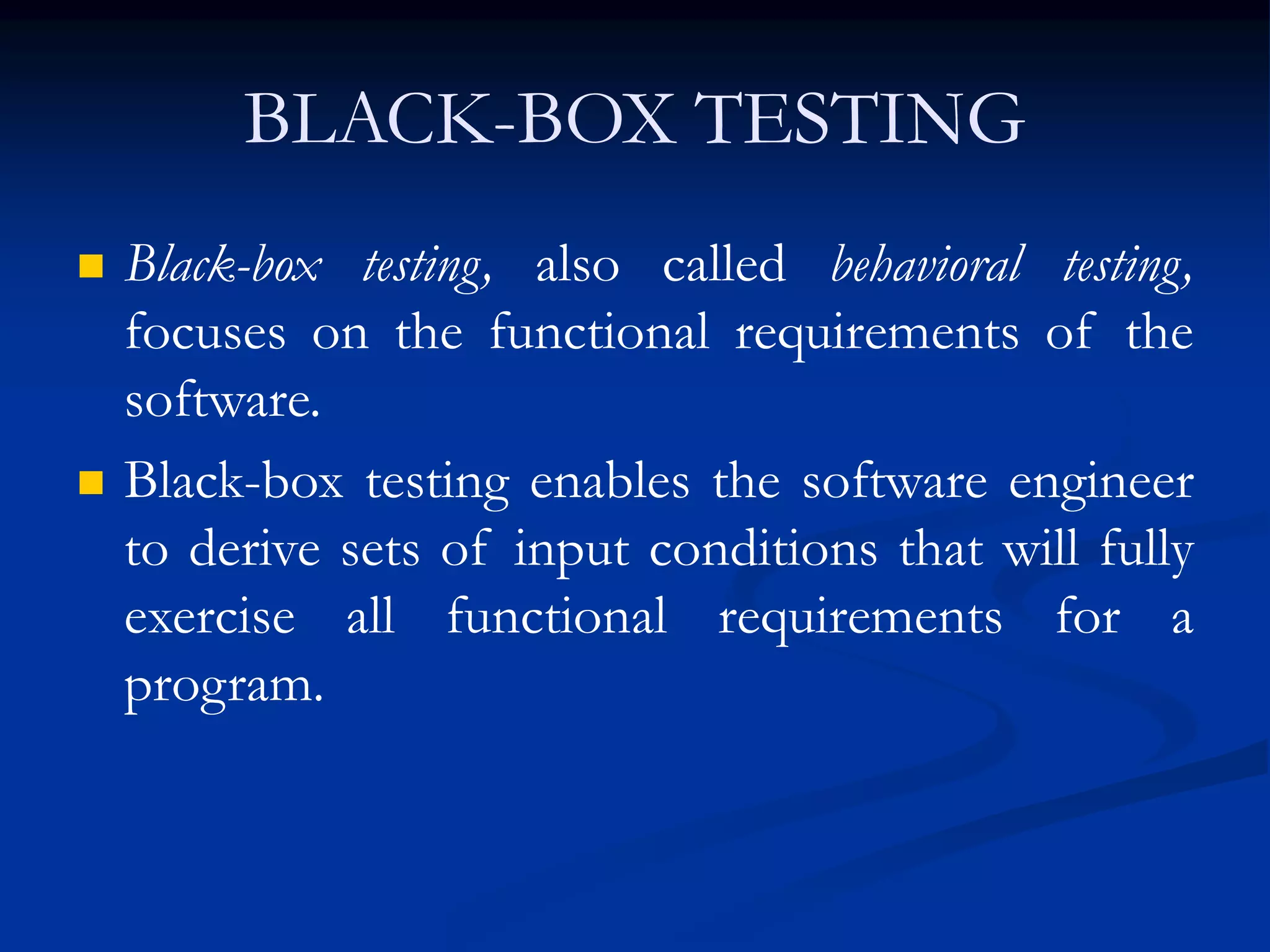 BLACK-BOX TESTING
 Black-box testing, also called behavioral testing,
focuses on the functional requirements of the
software.
 Black-box testing enables the software engineer
to derive sets of input conditions that will fully
exercise all functional requirements for a
program.
 
