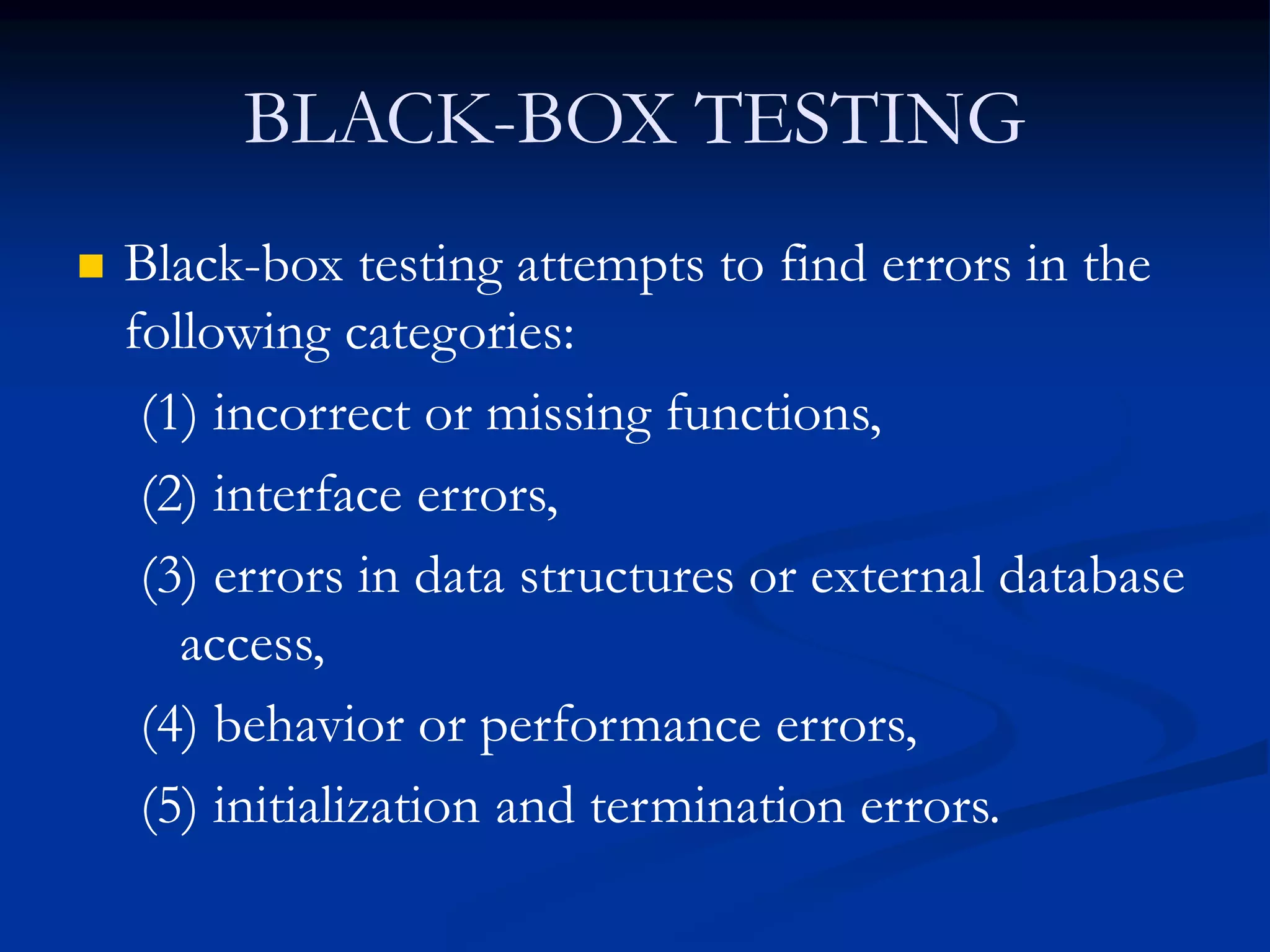BLACK-BOX TESTING
 Black-box testing attempts to find errors in the
following categories:
(1) incorrect or missing functions,
(2) interface errors,
(3) errors in data structures or external database
access,
(4) behavior or performance errors,
(5) initialization and termination errors.
 