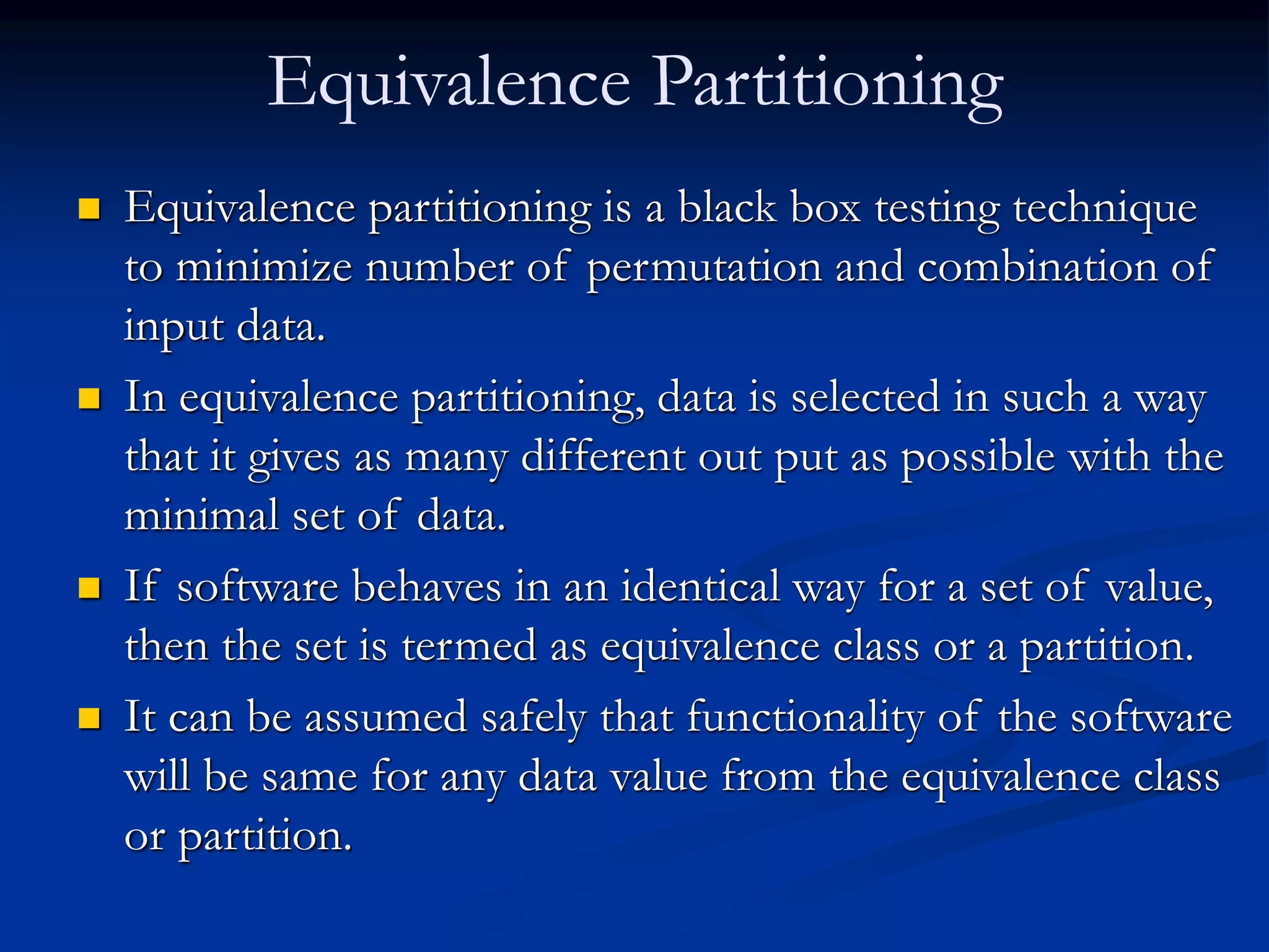 Equivalence Partitioning
 Equivalence partitioning is a black box testing technique
to minimize number of permutation and combination of
input data.
 In equivalence partitioning, data is selected in such a way
that it gives as many different out put as possible with the
minimal set of data.
 If software behaves in an identical way for a set of value,
then the set is termed as equivalence class or a partition.
 It can be assumed safely that functionality of the software
will be same for any data value from the equivalence class
or partition.
 