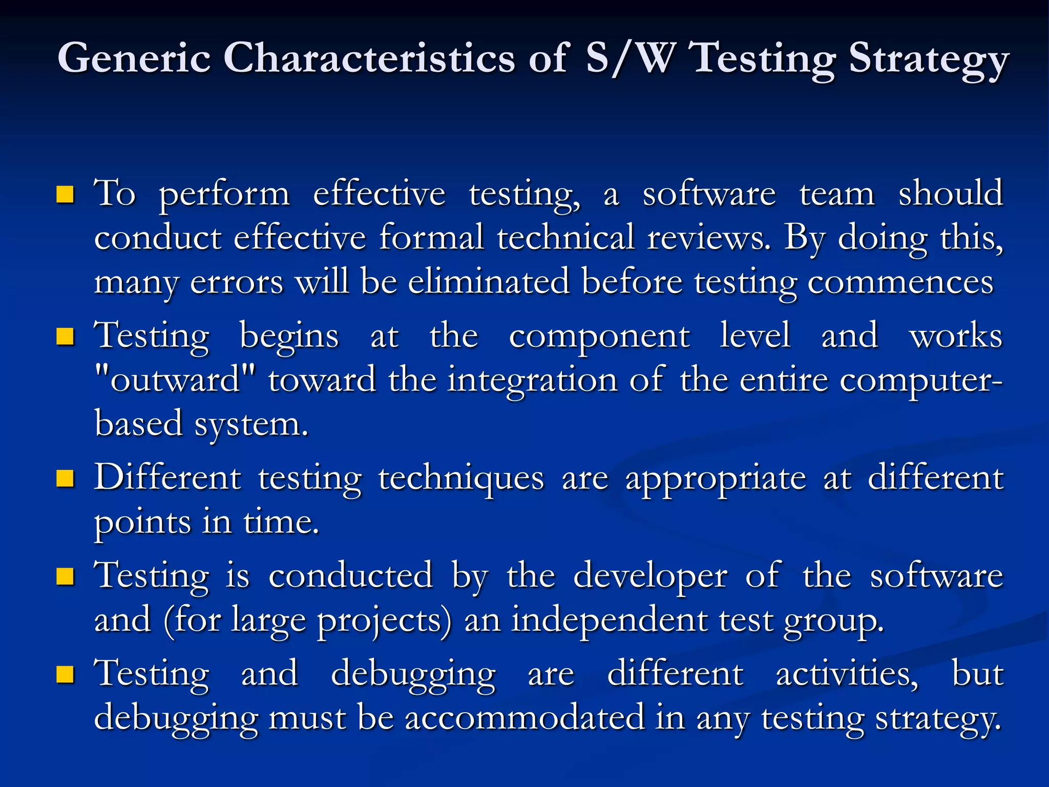 Generic Characteristics of S/W Testing Strategy
 To perform effective testing, a software team should
conduct effective formal technical reviews. By doing this,
many errors will be eliminated before testing commences
 Testing begins at the component level and works
"outward" toward the integration of the entire computer-
based system.
 Different testing techniques are appropriate at different
points in time.
 Testing is conducted by the developer of the software
and (for large projects) an independent test group.
 Testing and debugging are different activities, but
debugging must be accommodated in any testing strategy.
 