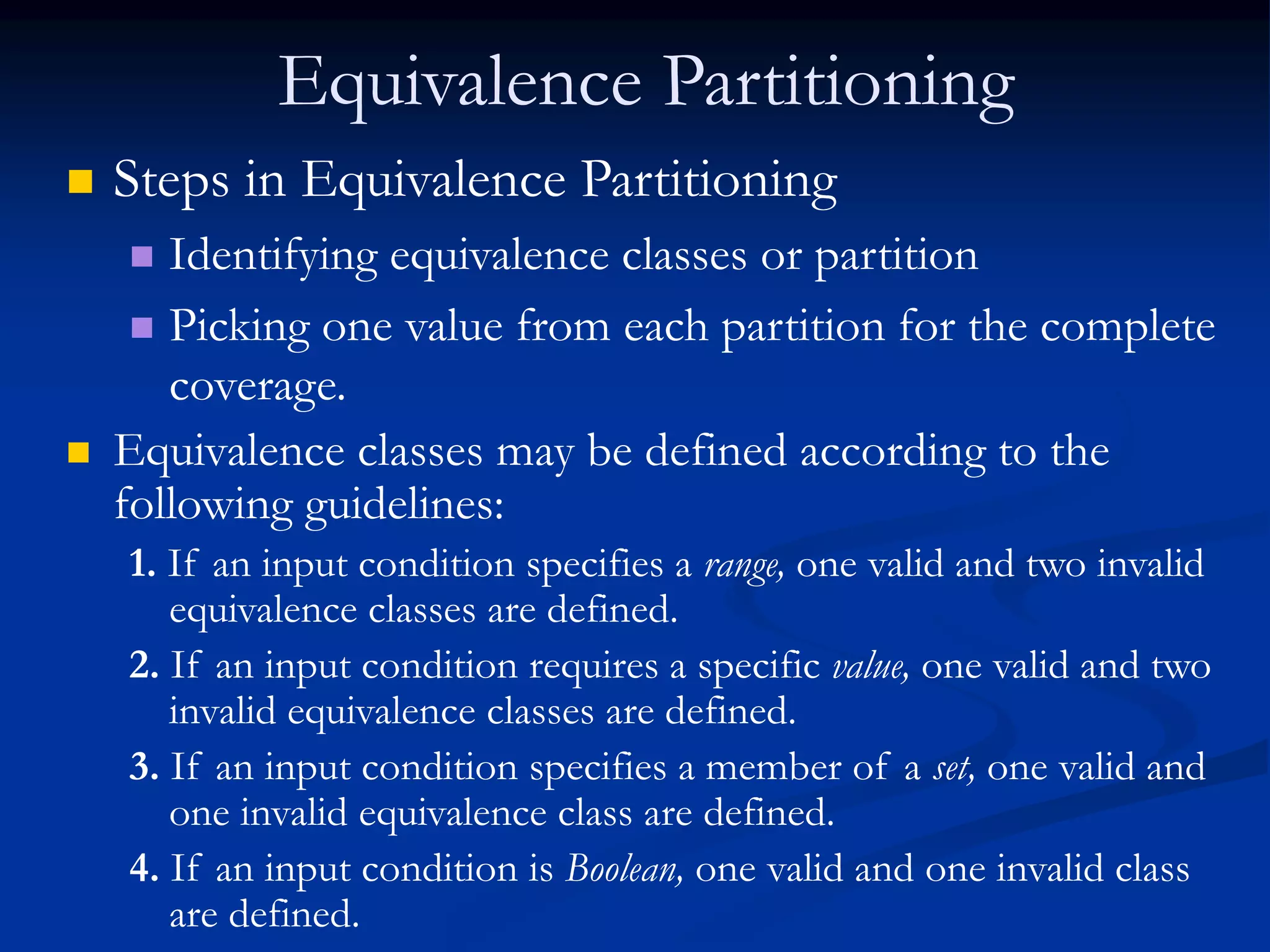 Equivalence Partitioning
 Steps in Equivalence Partitioning
 Identifying equivalence classes or partition
 Picking one value from each partition for the complete
coverage.
 Equivalence classes may be defined according to the
following guidelines:
1. If an input condition specifies a range, one valid and two invalid
equivalence classes are defined.
2. If an input condition requires a specific value, one valid and two
invalid equivalence classes are defined.
3. If an input condition specifies a member of a set, one valid and
one invalid equivalence class are defined.
4. If an input condition is Boolean, one valid and one invalid class
are defined.
 