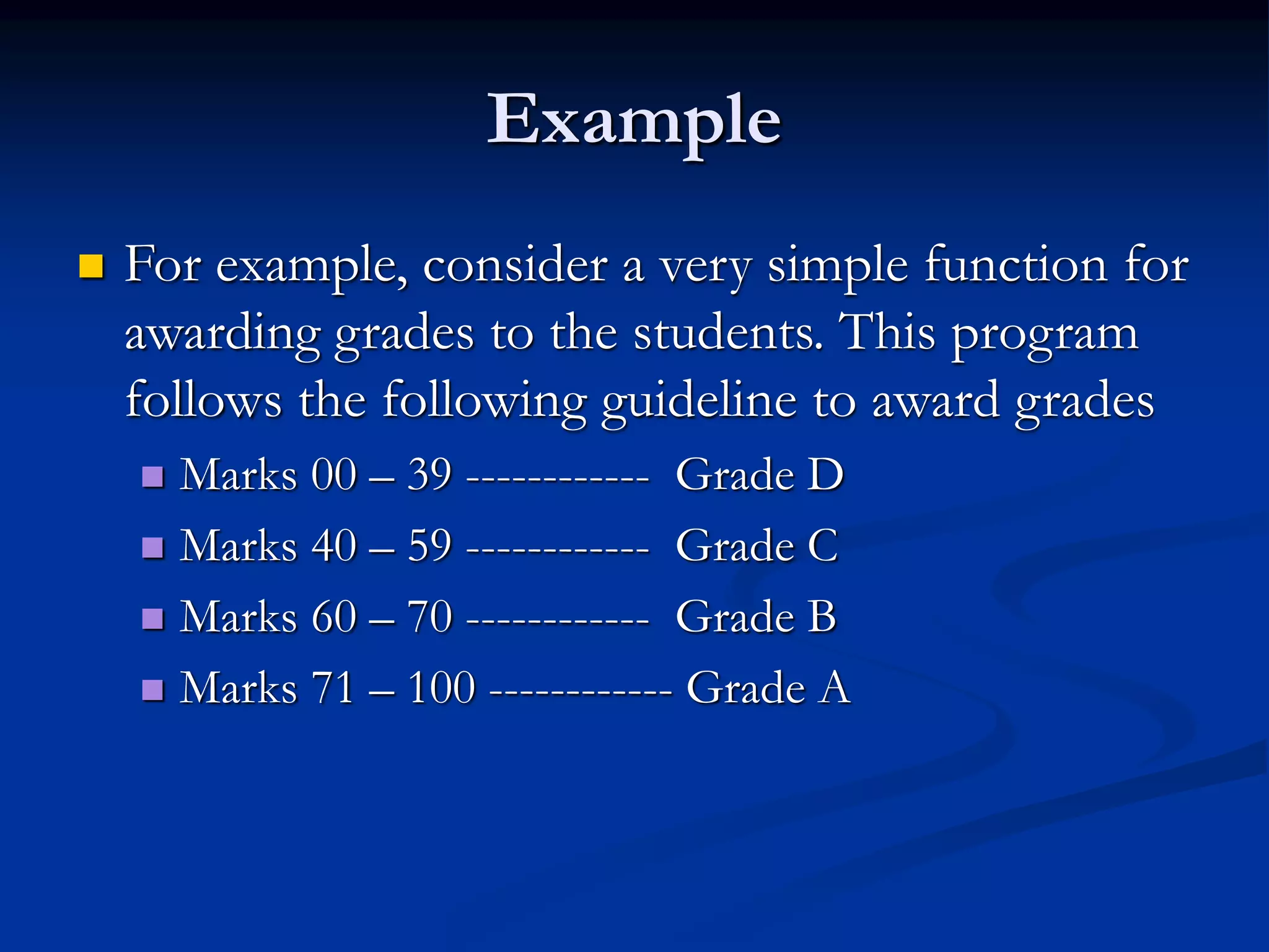 Example
 For example, consider a very simple function for
awarding grades to the students. This program
follows the following guideline to award grades
 Marks 00 – 39 ------------ Grade D
 Marks 40 – 59 ------------ Grade C
 Marks 60 – 70 ------------ Grade B
 Marks 71 – 100 ------------ Grade A
 