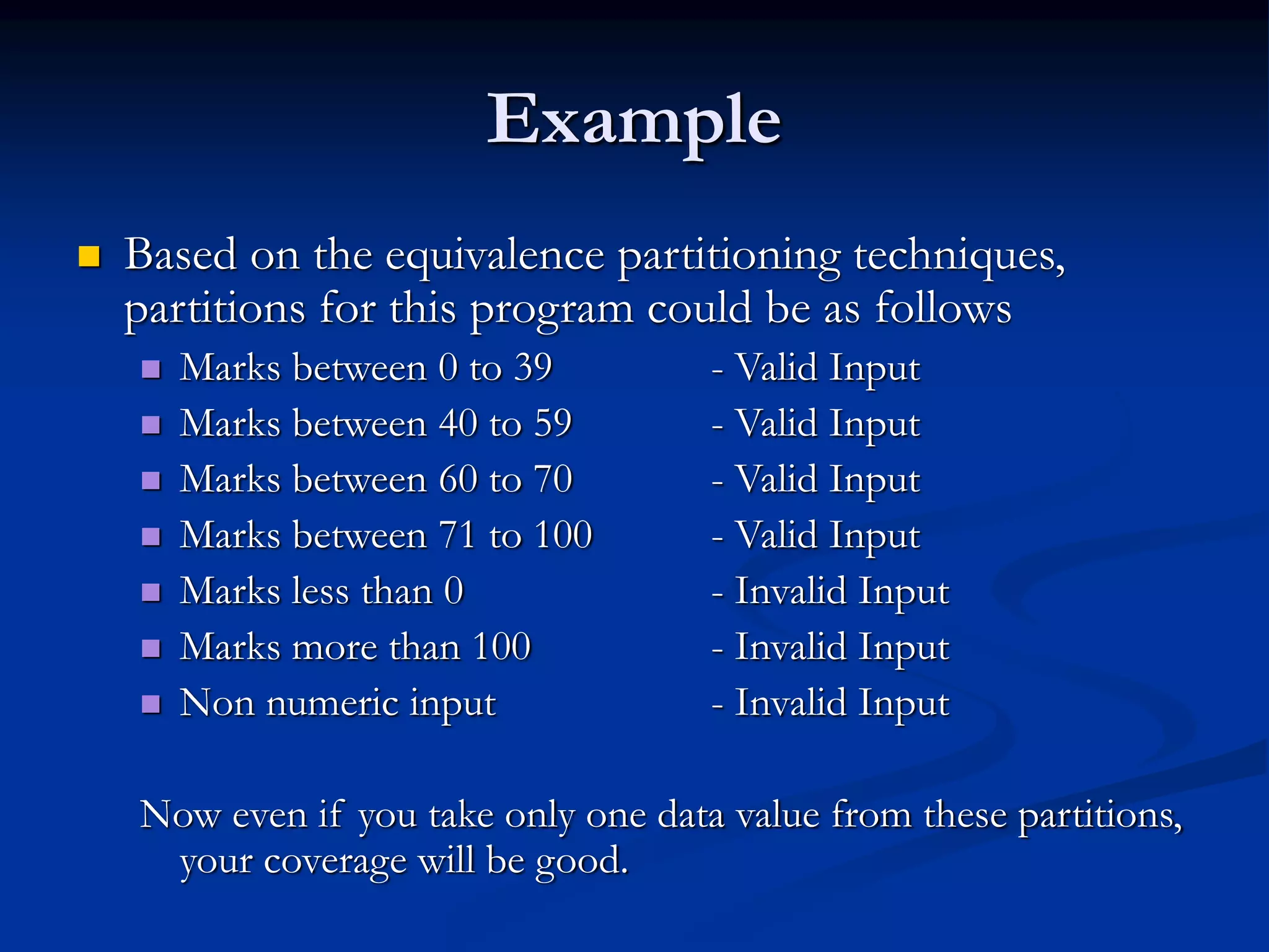 Example
 Based on the equivalence partitioning techniques,
partitions for this program could be as follows
 Marks between 0 to 39 - Valid Input
 Marks between 40 to 59 - Valid Input
 Marks between 60 to 70 - Valid Input
 Marks between 71 to 100 - Valid Input
 Marks less than 0 - Invalid Input
 Marks more than 100 - Invalid Input
 Non numeric input - Invalid Input
Now even if you take only one data value from these partitions,
your coverage will be good.
 