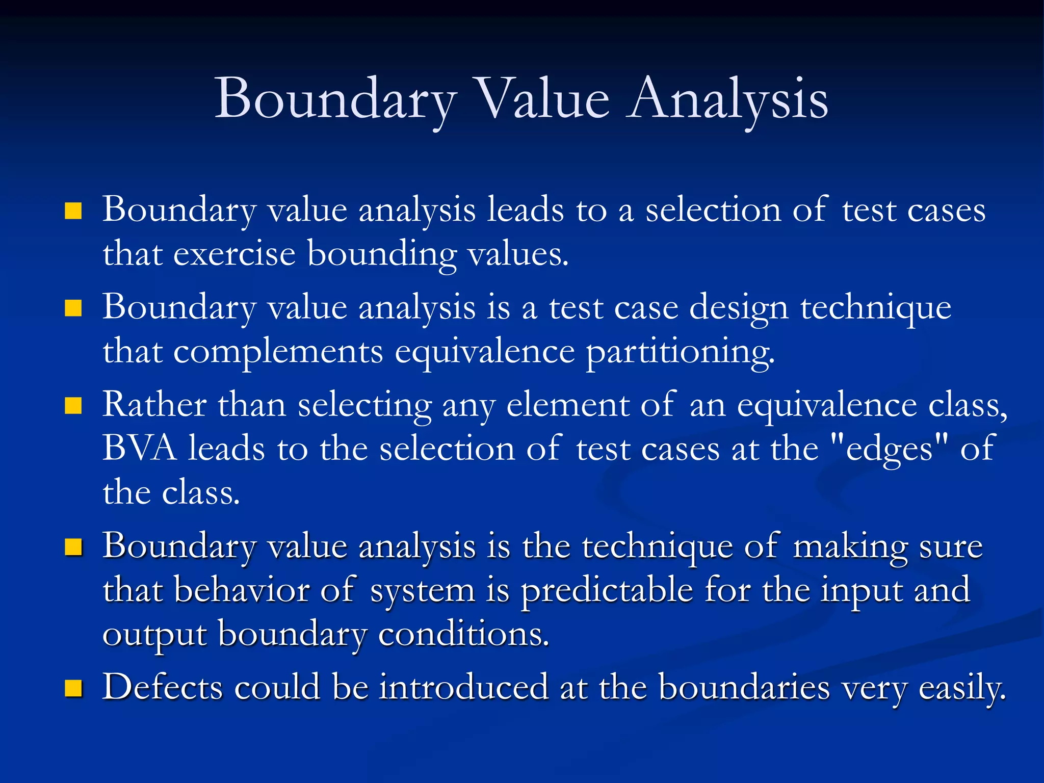 Boundary Value Analysis
 Boundary value analysis leads to a selection of test cases
that exercise bounding values.
 Boundary value analysis is a test case design technique
that complements equivalence partitioning.
 Rather than selecting any element of an equivalence class,
BVA leads to the selection of test cases at the "edges" of
the class.
 Boundary value analysis is the technique of making sure
that behavior of system is predictable for the input and
output boundary conditions.
 Defects could be introduced at the boundaries very easily.
 