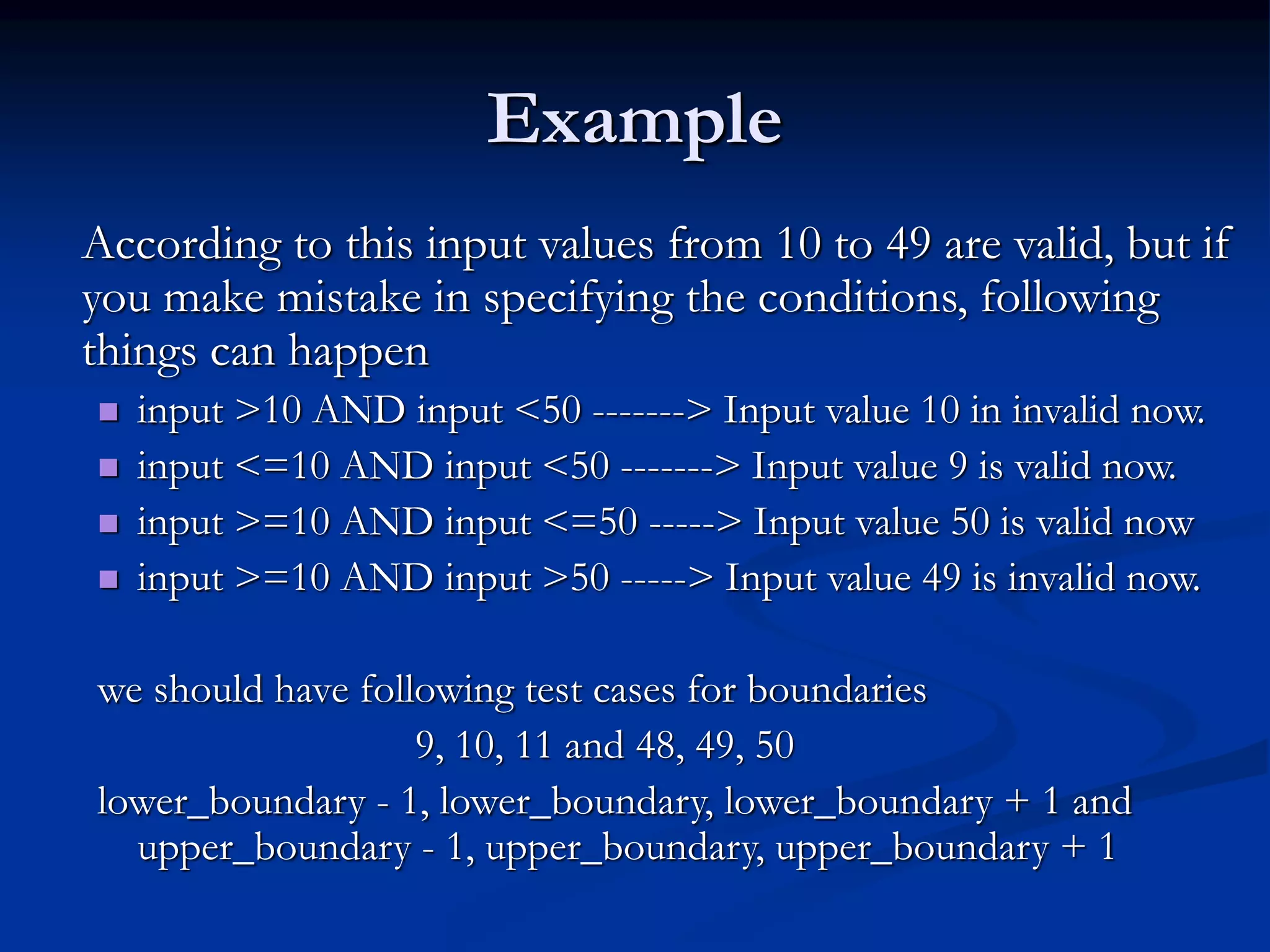 Example
According to this input values from 10 to 49 are valid, but if
you make mistake in specifying the conditions, following
things can happen
 input >10 AND input <50 -------> Input value 10 in invalid now.
 input <=10 AND input <50 -------> Input value 9 is valid now.
 input >=10 AND input <=50 -----> Input value 50 is valid now
 input >=10 AND input >50 -----> Input value 49 is invalid now.
we should have following test cases for boundaries
9, 10, 11 and 48, 49, 50
lower_boundary - 1, lower_boundary, lower_boundary + 1 and
upper_boundary - 1, upper_boundary, upper_boundary + 1
 