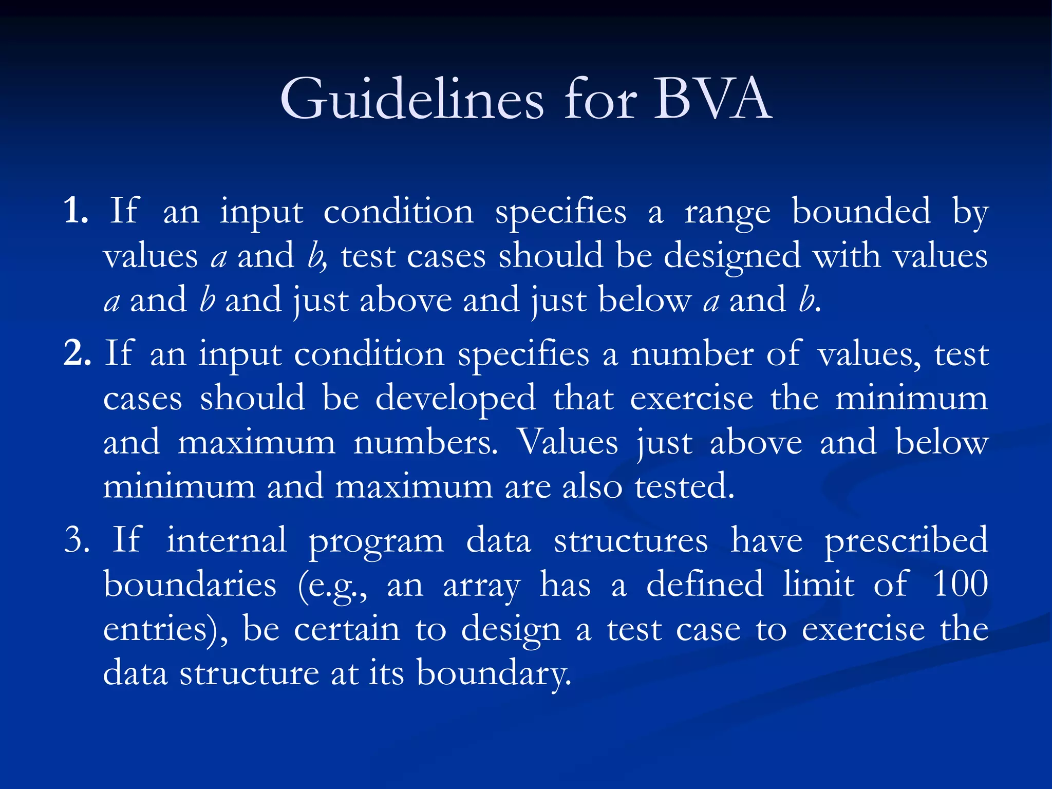 Guidelines for BVA
1. If an input condition specifies a range bounded by
values a and b, test cases should be designed with values
a and b and just above and just below a and b.
2. If an input condition specifies a number of values, test
cases should be developed that exercise the minimum
and maximum numbers. Values just above and below
minimum and maximum are also tested.
3. If internal program data structures have prescribed
boundaries (e.g., an array has a defined limit of 100
entries), be certain to design a test case to exercise the
data structure at its boundary.
 