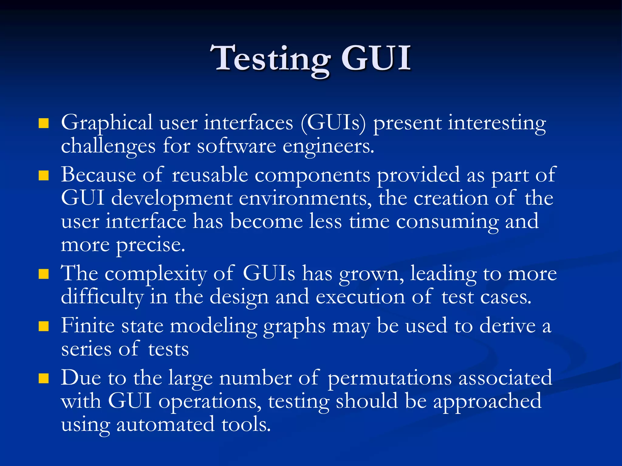 Testing GUI
 Graphical user interfaces (GUIs) present interesting
challenges for software engineers.
 Because of reusable components provided as part of
GUI development environments, the creation of the
user interface has become less time consuming and
more precise.
 The complexity of GUIs has grown, leading to more
difficulty in the design and execution of test cases.
 Finite state modeling graphs may be used to derive a
series of tests
 Due to the large number of permutations associated
with GUI operations, testing should be approached
using automated tools.
 