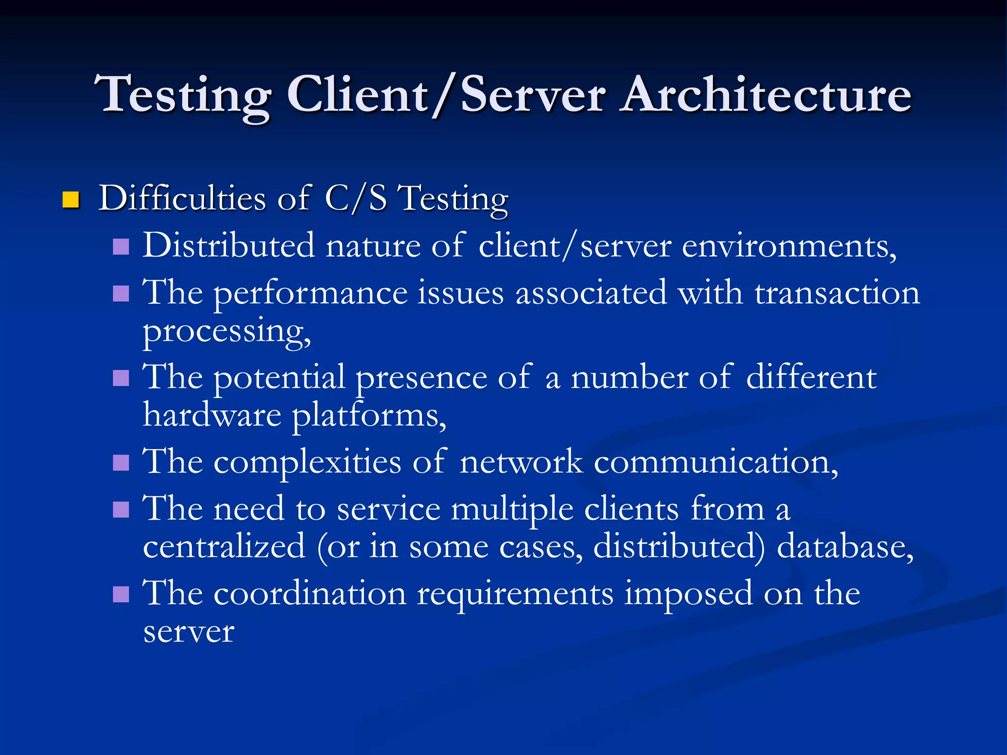 Testing Client/Server Architecture
 Difficulties of C/S Testing
 Distributed nature of client/server environments,
 The performance issues associated with transaction
processing,
 The potential presence of a number of different
hardware platforms,
 The complexities of network communication,
 The need to service multiple clients from a
centralized (or in some cases, distributed) database,
 The coordination requirements imposed on the
server
 