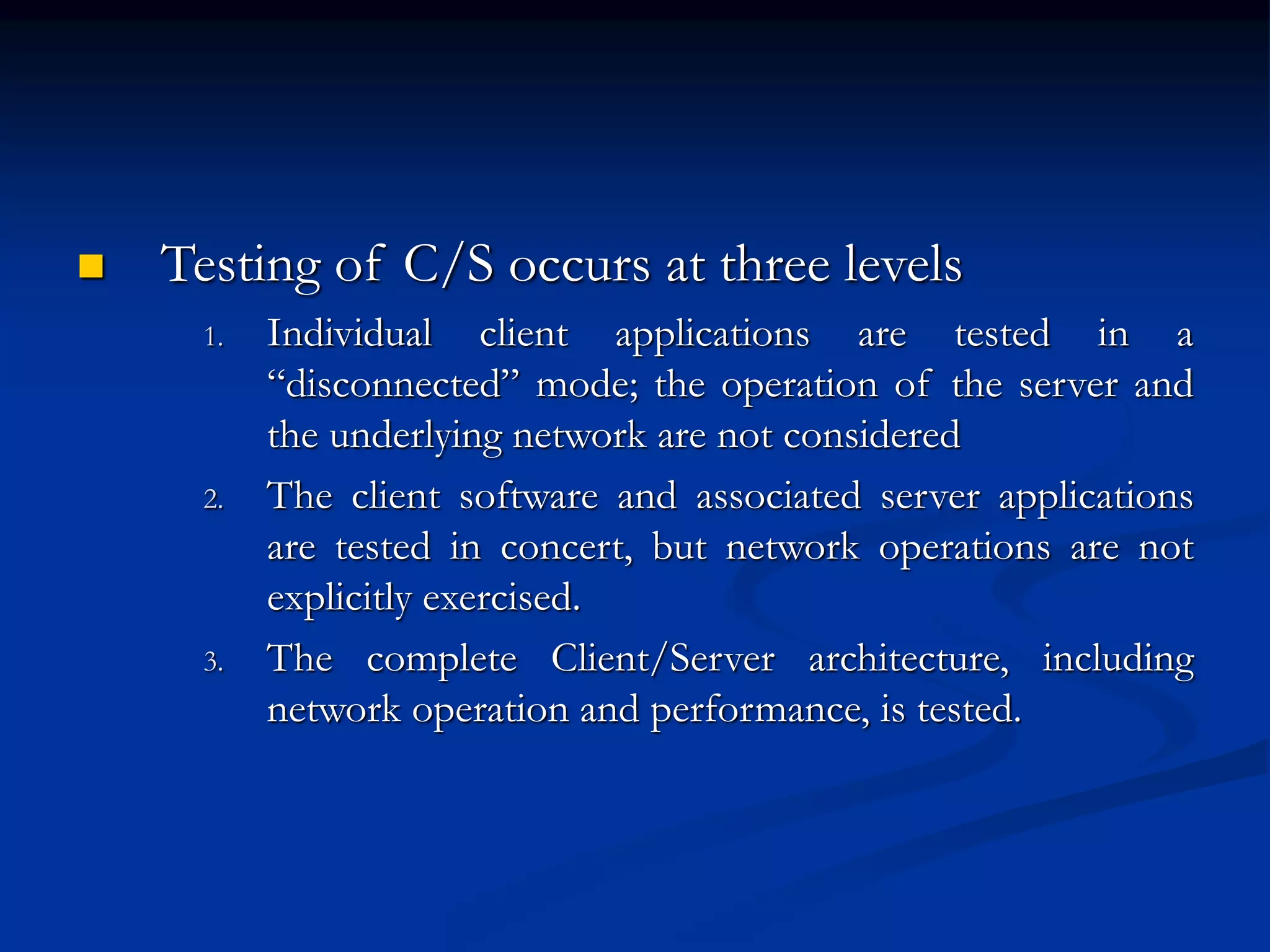 Testing of C/S occurs at three levels
1. Individual client applications are tested in a
“disconnected” mode; the operation of the server and
the underlying network are not considered
2. The client software and associated server applications
are tested in concert, but network operations are not
explicitly exercised.
3. The complete Client/Server architecture, including
network operation and performance, is tested.
 