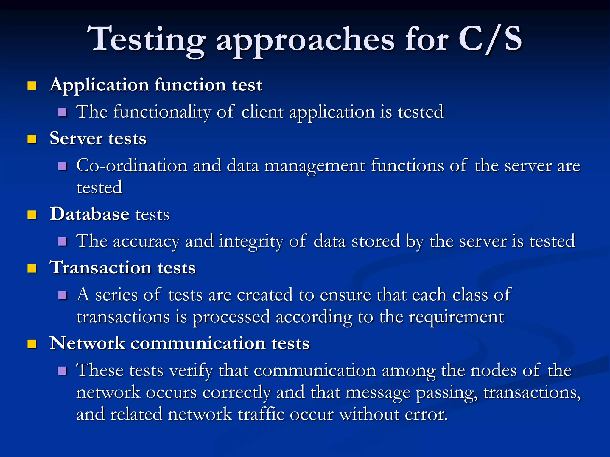Testing approaches for C/S
 Application function test
 The functionality of client application is tested
 Server tests
 Co-ordination and data management functions of the server are
tested
 Database tests
 The accuracy and integrity of data stored by the server is tested
 Transaction tests
 A series of tests are created to ensure that each class of
transactions is processed according to the requirement
 Network communication tests
 These tests verify that communication among the nodes of the
network occurs correctly and that message passing, transactions,
and related network traffic occur without error.
 