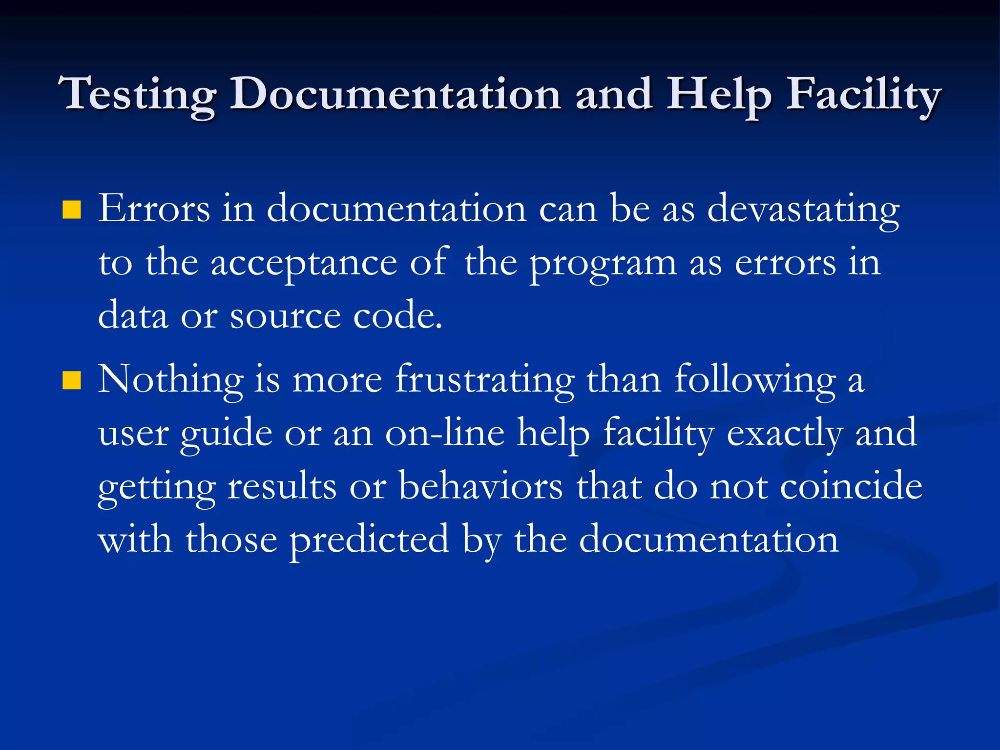 Testing Documentation and Help Facility
 Errors in documentation can be as devastating
to the acceptance of the program as errors in
data or source code.
 Nothing is more frustrating than following a
user guide or an on-line help facility exactly and
getting results or behaviors that do not coincide
with those predicted by the documentation
 