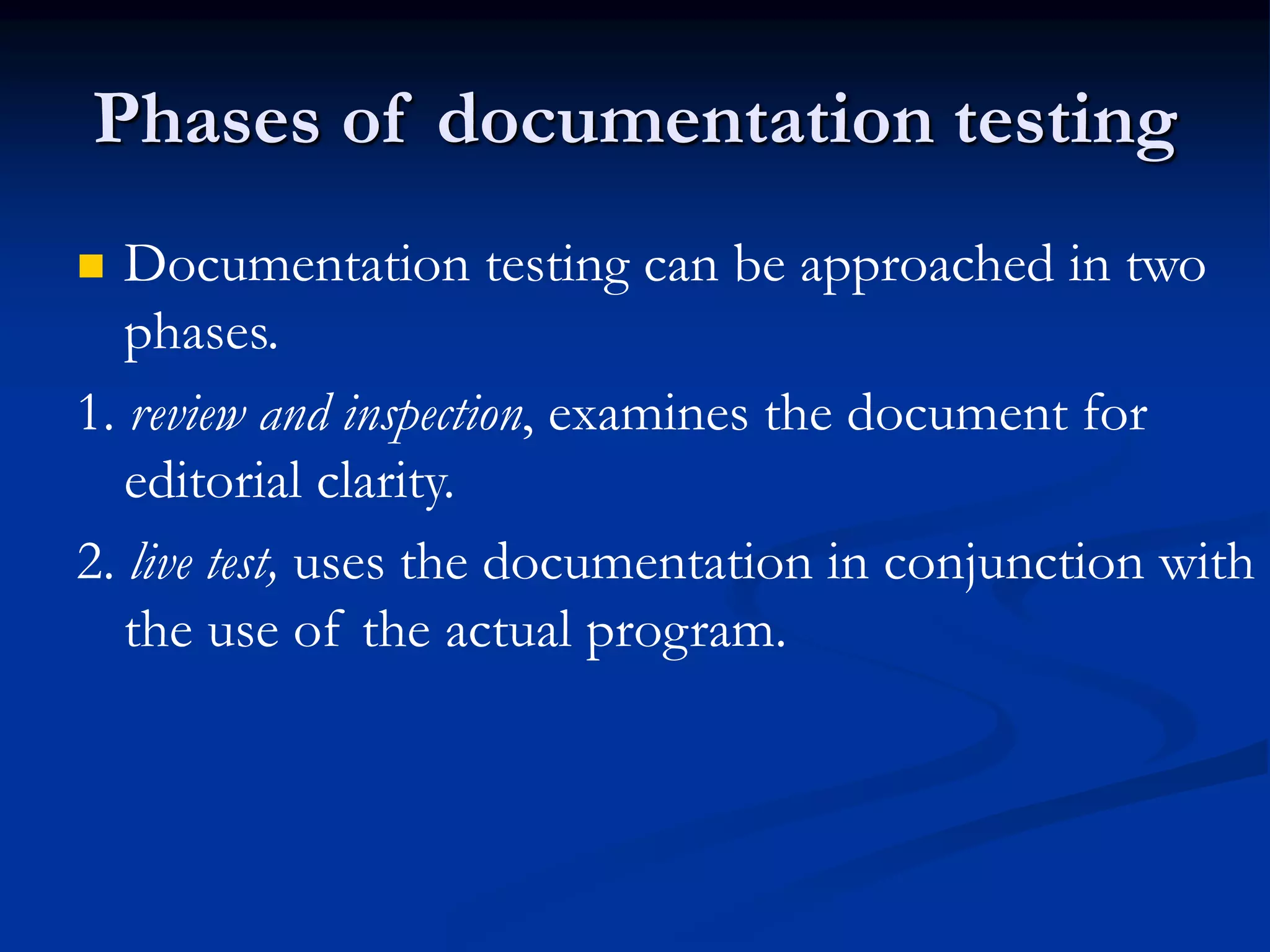Phases of documentation testing
 Documentation testing can be approached in two
phases.
1. review and inspection, examines the document for
editorial clarity.
2. live test, uses the documentation in conjunction with
the use of the actual program.
 