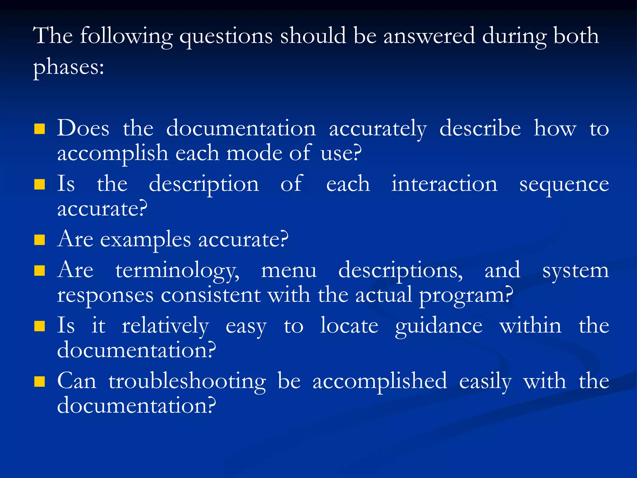 The following questions should be answered during both
phases:
 Does the documentation accurately describe how to
accomplish each mode of use?
 Is the description of each interaction sequence
accurate?
 Are examples accurate?
 Are terminology, menu descriptions, and system
responses consistent with the actual program?
 Is it relatively easy to locate guidance within the
documentation?
 Can troubleshooting be accomplished easily with the
documentation?
 