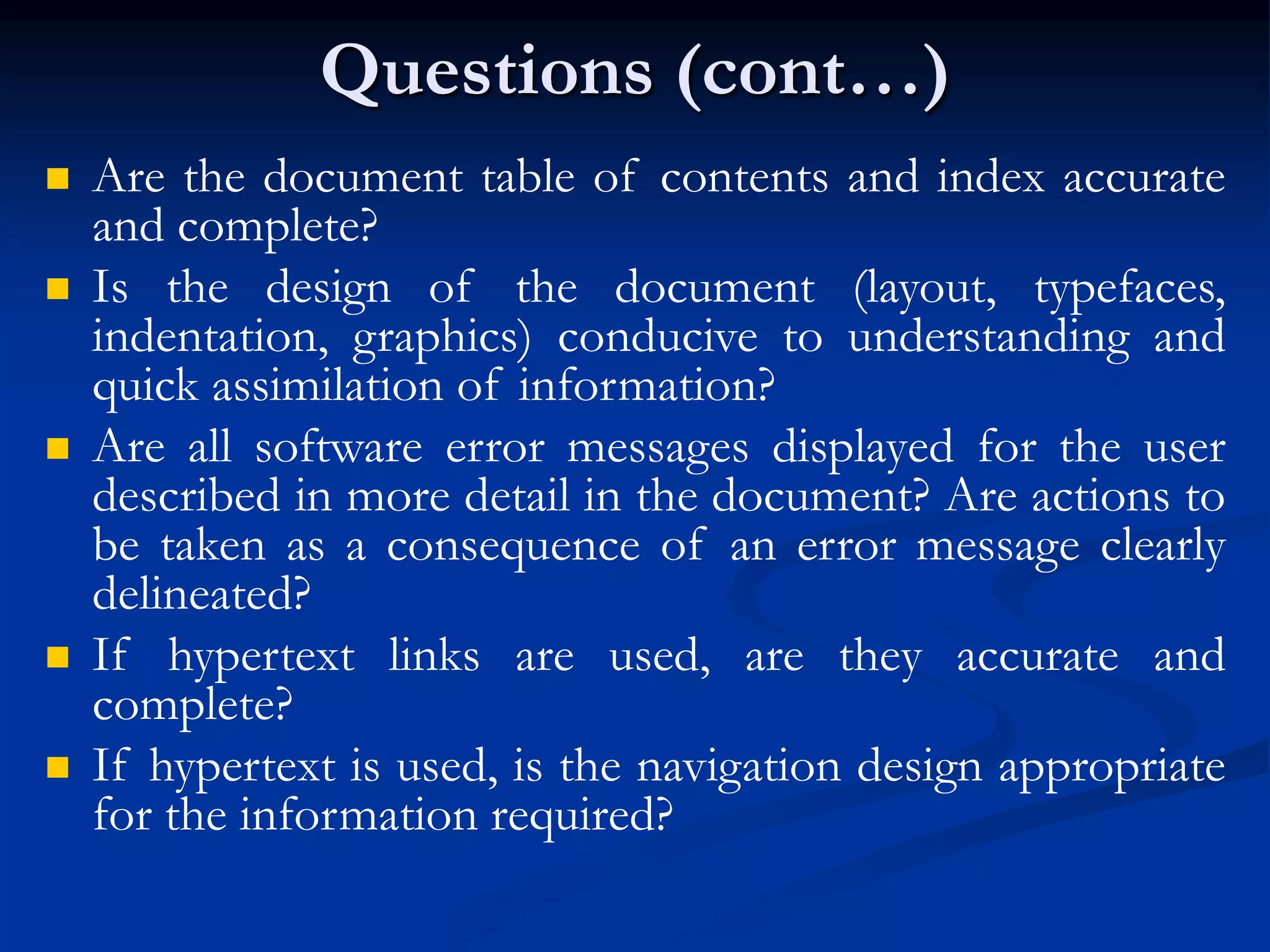 Questions (cont…)
 Are the document table of contents and index accurate
and complete?
 Is the design of the document (layout, typefaces,
indentation, graphics) conducive to understanding and
quick assimilation of information?
 Are all software error messages displayed for the user
described in more detail in the document? Are actions to
be taken as a consequence of an error message clearly
delineated?
 If hypertext links are used, are they accurate and
complete?
 If hypertext is used, is the navigation design appropriate
for the information required?
 
