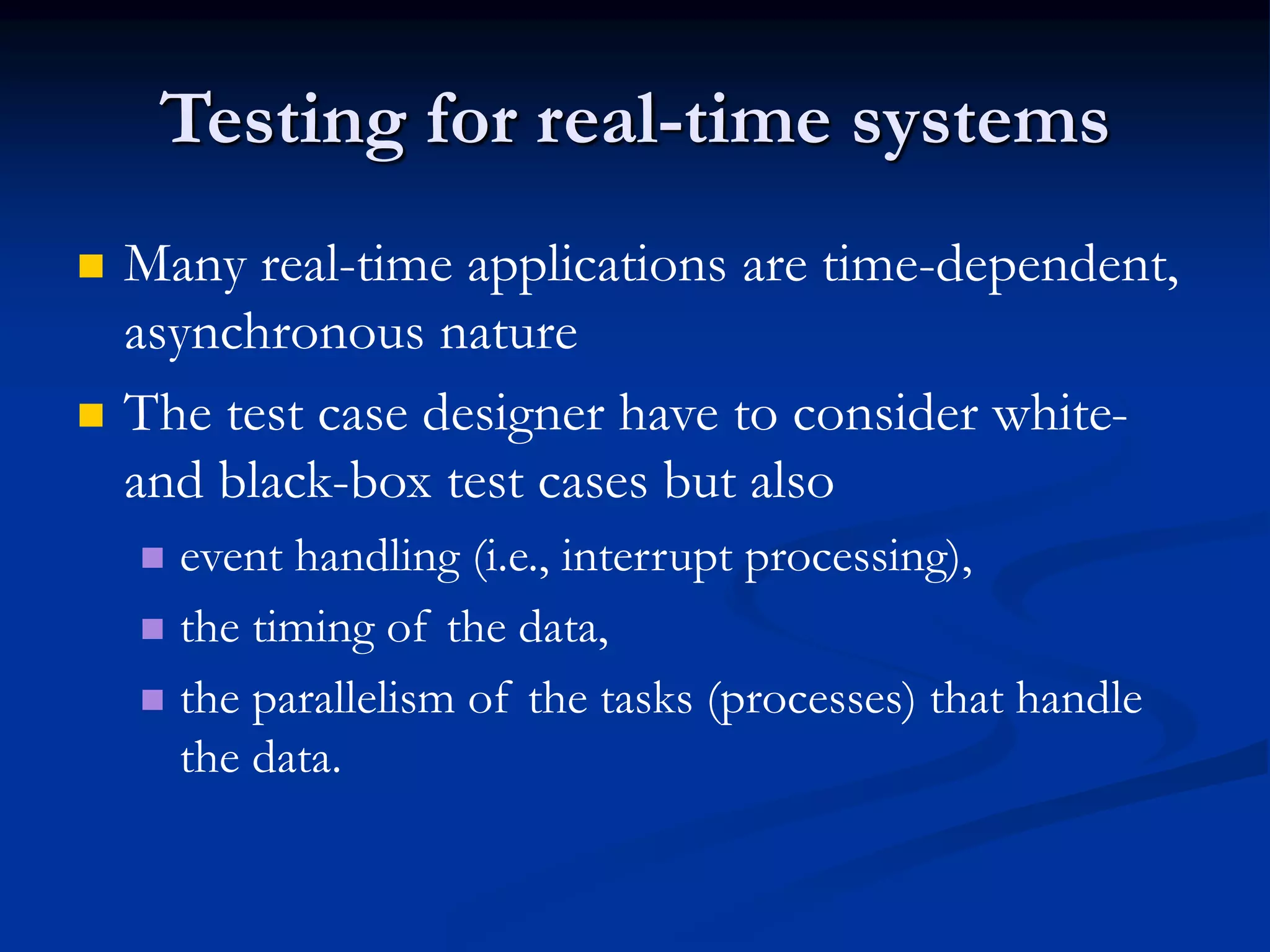 Testing for real-time systems
 Many real-time applications are time-dependent,
asynchronous nature
 The test case designer have to consider white-
and black-box test cases but also
 event handling (i.e., interrupt processing),
 the timing of the data,
 the parallelism of the tasks (processes) that handle
the data.
 