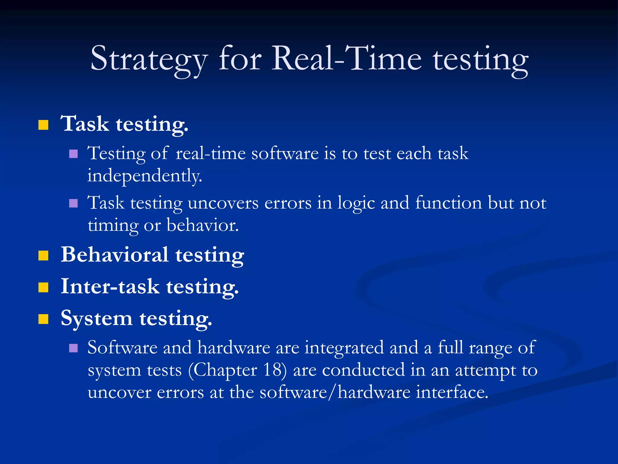 Strategy for Real-Time testing
 Task testing.
 Testing of real-time software is to test each task
independently.
 Task testing uncovers errors in logic and function but not
timing or behavior.
 Behavioral testing
 Inter-task testing.
 System testing.
 Software and hardware are integrated and a full range of
system tests (Chapter 18) are conducted in an attempt to
uncover errors at the software/hardware interface.
 