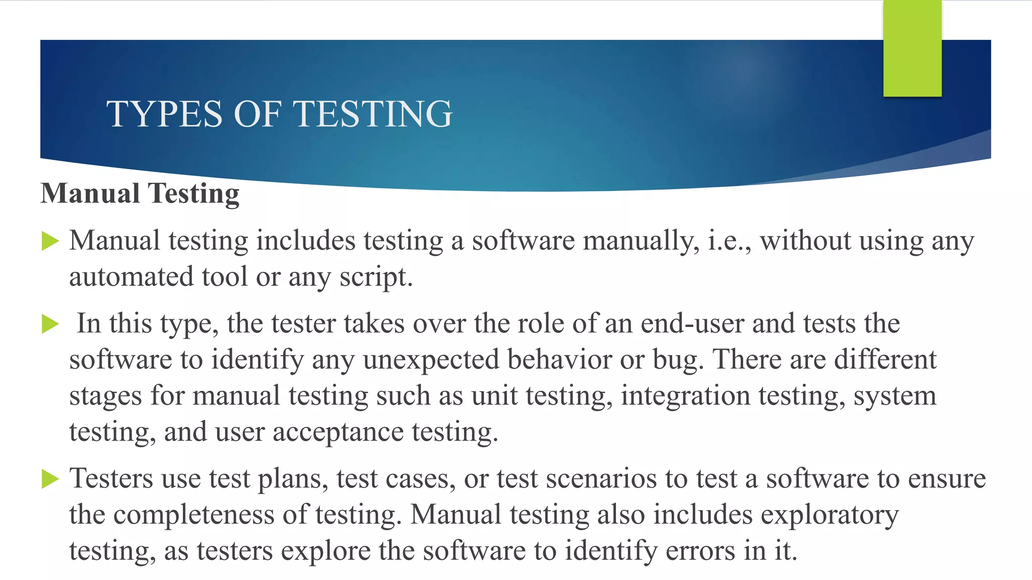 TYPES OF TESTING
Manual Testing
 Manual testing includes testing a software manually, i.e., without using any
automated tool or any script.
 In this type, the tester takes over the role of an end-user and tests the
software to identify any unexpected behavior or bug. There are different
stages for manual testing such as unit testing, integration testing, system
testing, and user acceptance testing.
 Testers use test plans, test cases, or test scenarios to test a software to ensure
the completeness of testing. Manual testing also includes exploratory
testing, as testers explore the software to identify errors in it.
 