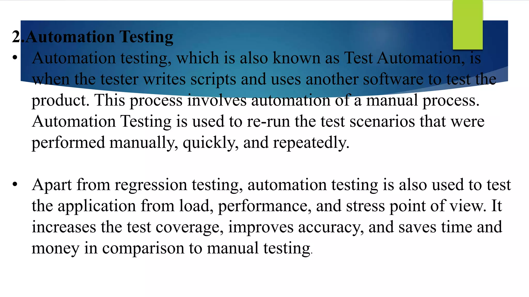 2.Automation Testing
• Automation testing, which is also known as Test Automation, is
when the tester writes scripts and uses another software to test the
product. This process involves automation of a manual process.
Automation Testing is used to re-run the test scenarios that were
performed manually, quickly, and repeatedly.
• Apart from regression testing, automation testing is also used to test
the application from load, performance, and stress point of view. It
increases the test coverage, improves accuracy, and saves time and
money in comparison to manual testing.
 