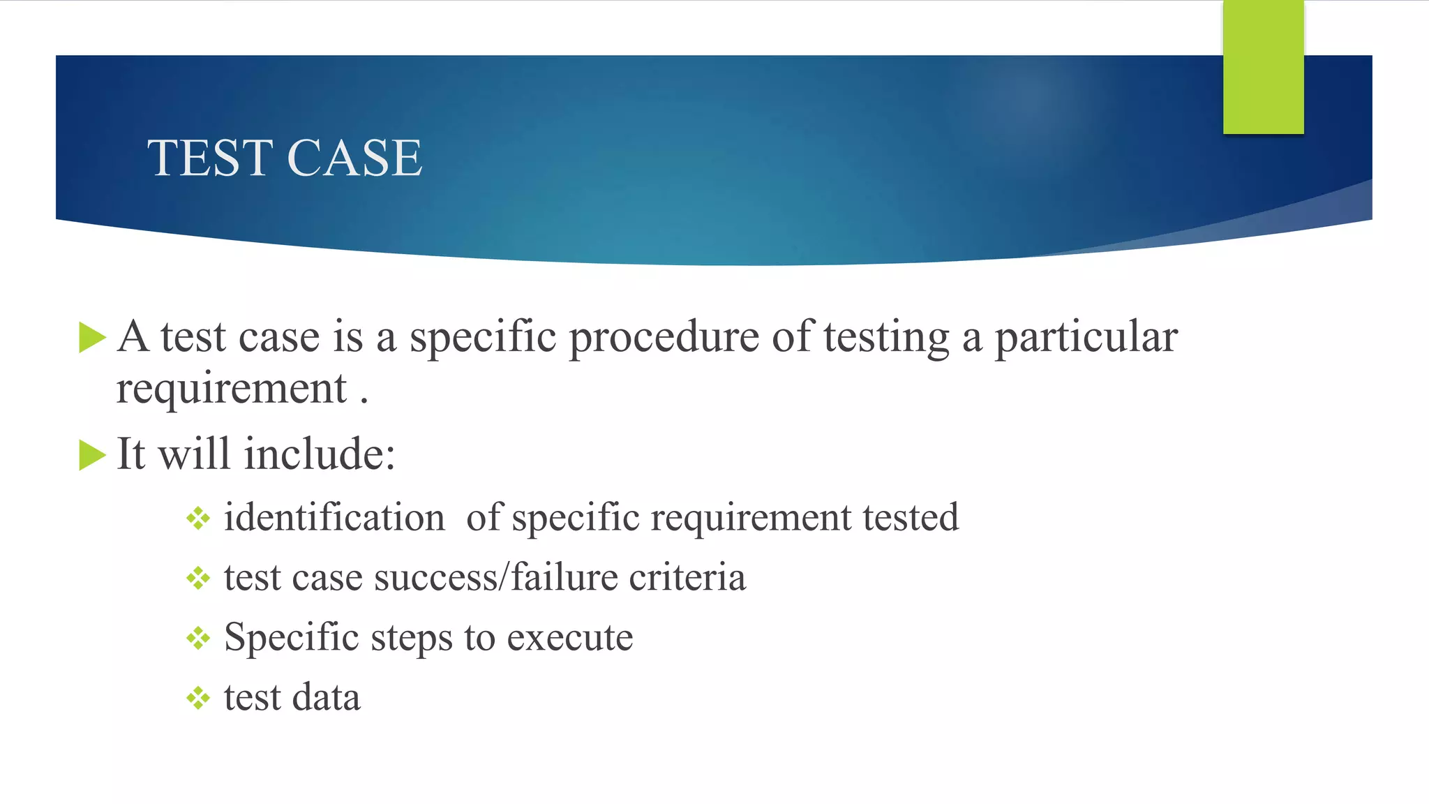 TEST CASE
 A test case is a specific procedure of testing a particular
requirement .
 It will include:
 identification of specific requirement tested
 test case success/failure criteria
 Specific steps to execute
 test data
 
