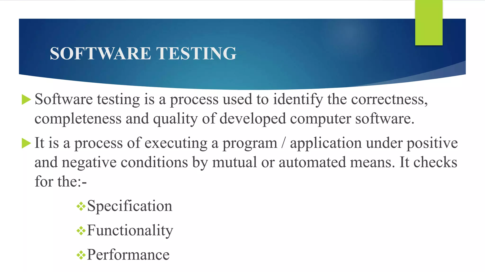 SOFTWARE TESTING
 Software testing is a process used to identify the correctness,
completeness and quality of developed computer software.
 It is a process of executing a program / application under positive
and negative conditions by mutual or automated means. It checks
for the:-
Specification
Functionality
Performance
 