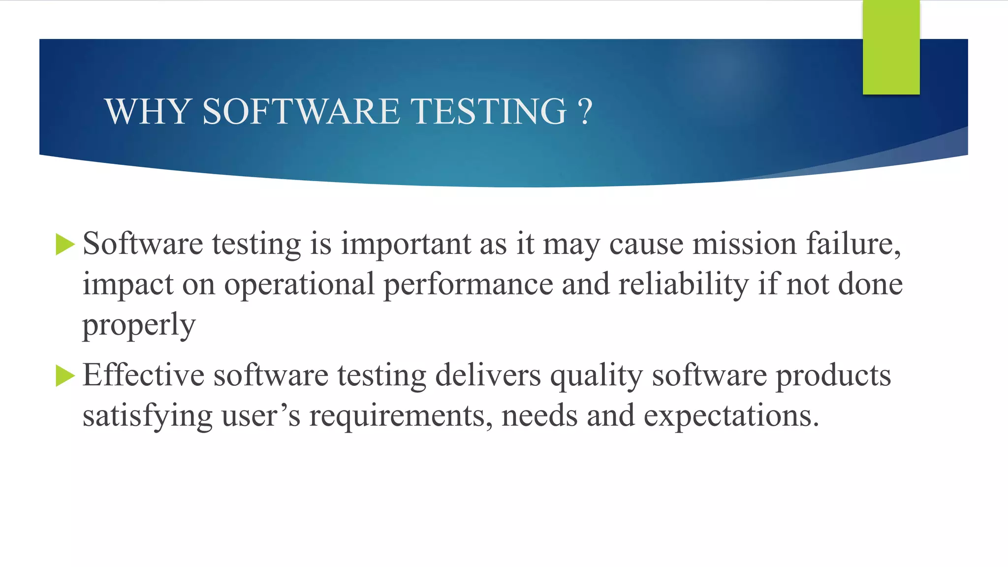 WHY SOFTWARE TESTING ?
 Software testing is important as it may cause mission failure,
impact on operational performance and reliability if not done
properly
 Effective software testing delivers quality software products
satisfying user’s requirements, needs and expectations.
 
