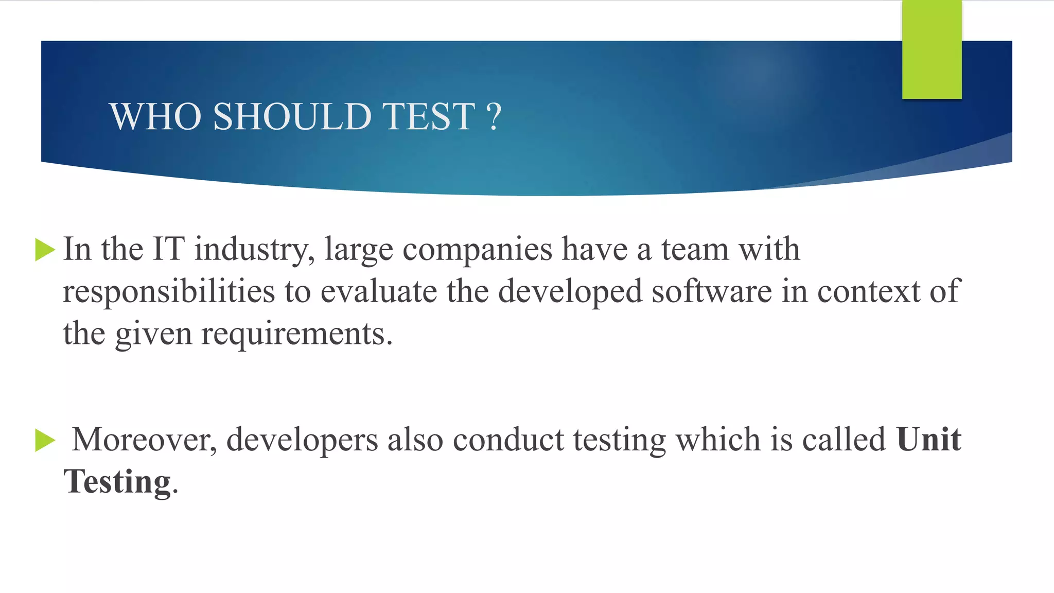 WHO SHOULD TEST ?
 In the IT industry, large companies have a team with
responsibilities to evaluate the developed software in context of
the given requirements.
 Moreover, developers also conduct testing which is called Unit
Testing.
 