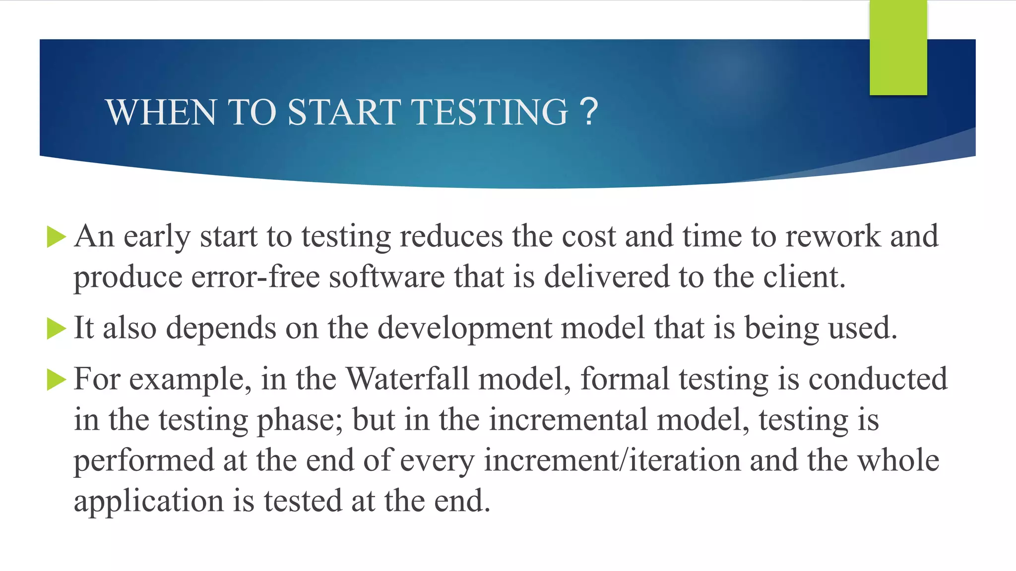 WHEN TO START TESTING ?
 An early start to testing reduces the cost and time to rework and
produce error-free software that is delivered to the client.
 It also depends on the development model that is being used.
 For example, in the Waterfall model, formal testing is conducted
in the testing phase; but in the incremental model, testing is
performed at the end of every increment/iteration and the whole
application is tested at the end.
 