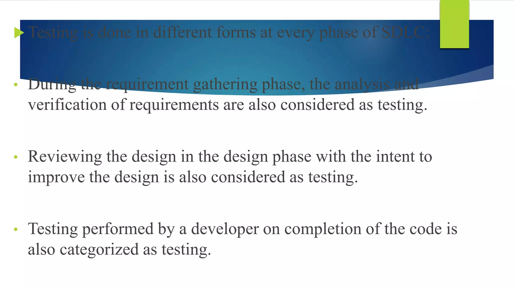  Testing is done in different forms at every phase of SDLC:
• During the requirement gathering phase, the analysis and
verification of requirements are also considered as testing.
• Reviewing the design in the design phase with the intent to
improve the design is also considered as testing.
• Testing performed by a developer on completion of the code is
also categorized as testing.
 