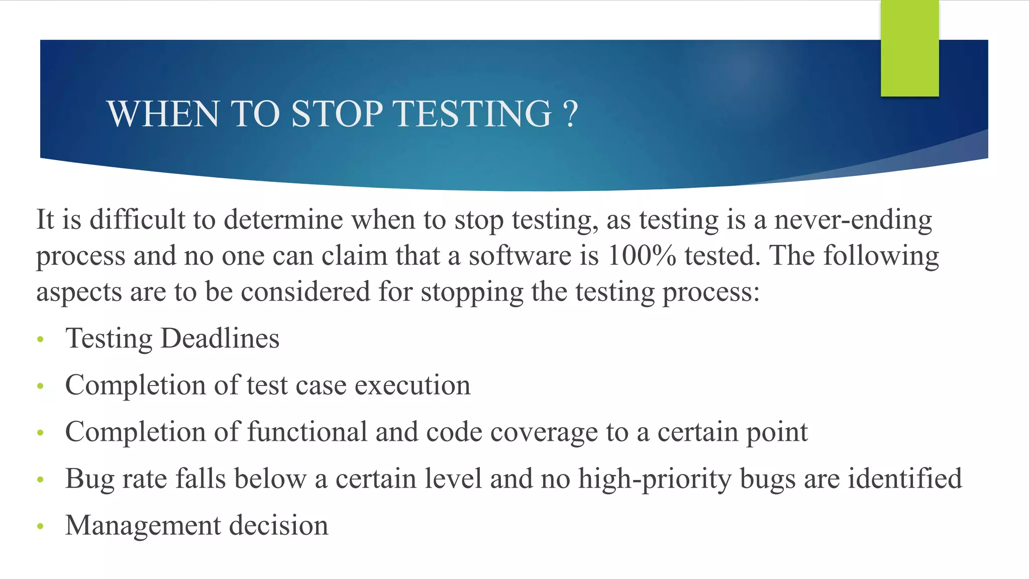 WHEN TO STOP TESTING ?
It is difficult to determine when to stop testing, as testing is a never-ending
process and no one can claim that a software is 100% tested. The following
aspects are to be considered for stopping the testing process:
• Testing Deadlines
• Completion of test case execution
• Completion of functional and code coverage to a certain point
• Bug rate falls below a certain level and no high-priority bugs are identified
• Management decision
 