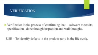 VERIFICATION
 Verification is the process of confirming that – software meets its
specification , done through inspection and walkthroughs.
USE – To identify defects in the product early in the life cycle.
 