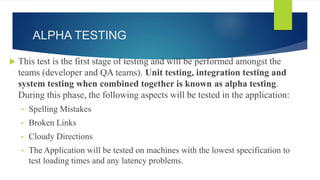 ALPHA TESTING
 This test is the first stage of testing and will be performed amongst the
teams (developer and QA teams). Unit testing, integration testing and
system testing when combined together is known as alpha testing.
During this phase, the following aspects will be tested in the application:
• Spelling Mistakes
• Broken Links
• Cloudy Directions
• The Application will be tested on machines with the lowest specification to
test loading times and any latency problems.
 